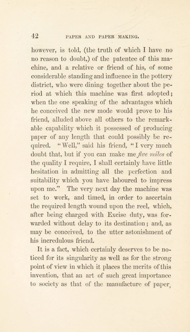 however, is told, (the truth of which I have no no reason to doubt,) of the patentee of this ma¬ chine, and a relative or friend of his, of some considerable standing and influence in the pottery district, who were dining together about the pe¬ riod at which this machine was first adopted; when the one speaking of the advantages which he conceived the new mode would prove to his friend, alluded above all others to the remark¬ able capability which it possessed of producing paper of any length that could possibly be re¬ quired. ‘^Well,’’ said his friend, ‘‘I very much doubt that, but if you can make me five miles of the quality I require, I shall certainly have little hesitation in admitting all the perfection and suitability which you have laboured to impress upon me.” The very next day the machine was set to work, and timed, in order to ascertain the required length wound upon the reel, which, after being charged with Excise duty, was for¬ warded without delay to its destination; and, as may be conceived, to the utter astonishment of his incredulous friend. It is a fact, which certainly deserves to be no¬ ticed for its singularity as well as for the strong point of view in which it places the merits of this invention, that an art of such great importance to society as that of the manufacture of paper^