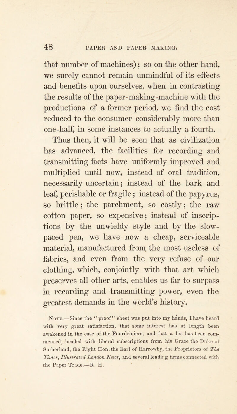 that number of machines); so on the other hand, we surely cannot remain unmindful of its effects and benefits upon ourselves, when in contrasting the results of the paper-making-machine with the productions of a former period, we find the cost reduced to the consumer considerably more than one-half, in some instances to actually a fourth. Thus then, it will be seen that as civilization has advanced, the facilities for recording and transmitting facts have uniformly improved and multiplied until now, instead of oral tradition, necessarily uncertain; instead of the bark and leaf, perishable or fragile; instead of the papyrus, so brittle; the parchment, so costly; the raw cotton paper, so expensive; instead of inscrip¬ tions by the unwieldy style and by the slow¬ paced pen, we have now a cheap, serviceable material, manufactm:ed from the most useless of fabrics, and even from the very refuse of our clothing, which, conjointly with that art which preserves all other arts, enables us far to surpass in recording and transmitting power, even the greatest demands in the world’s history. Note.—Since the “ proof” sheet was put into my hands, I have heard with very great satisfaction, that some interest has at length been awakened in the case of the Eourdriniers, and that a list has been com¬ menced, headed with liberal subscriptions from his Grace the Duke of Sutherland, the Right Hon. the Earl of Harrowby, the Proprietors of The Times, Illustrated London News, and several leadirg firms connected with the Paper Trade.—R. H.