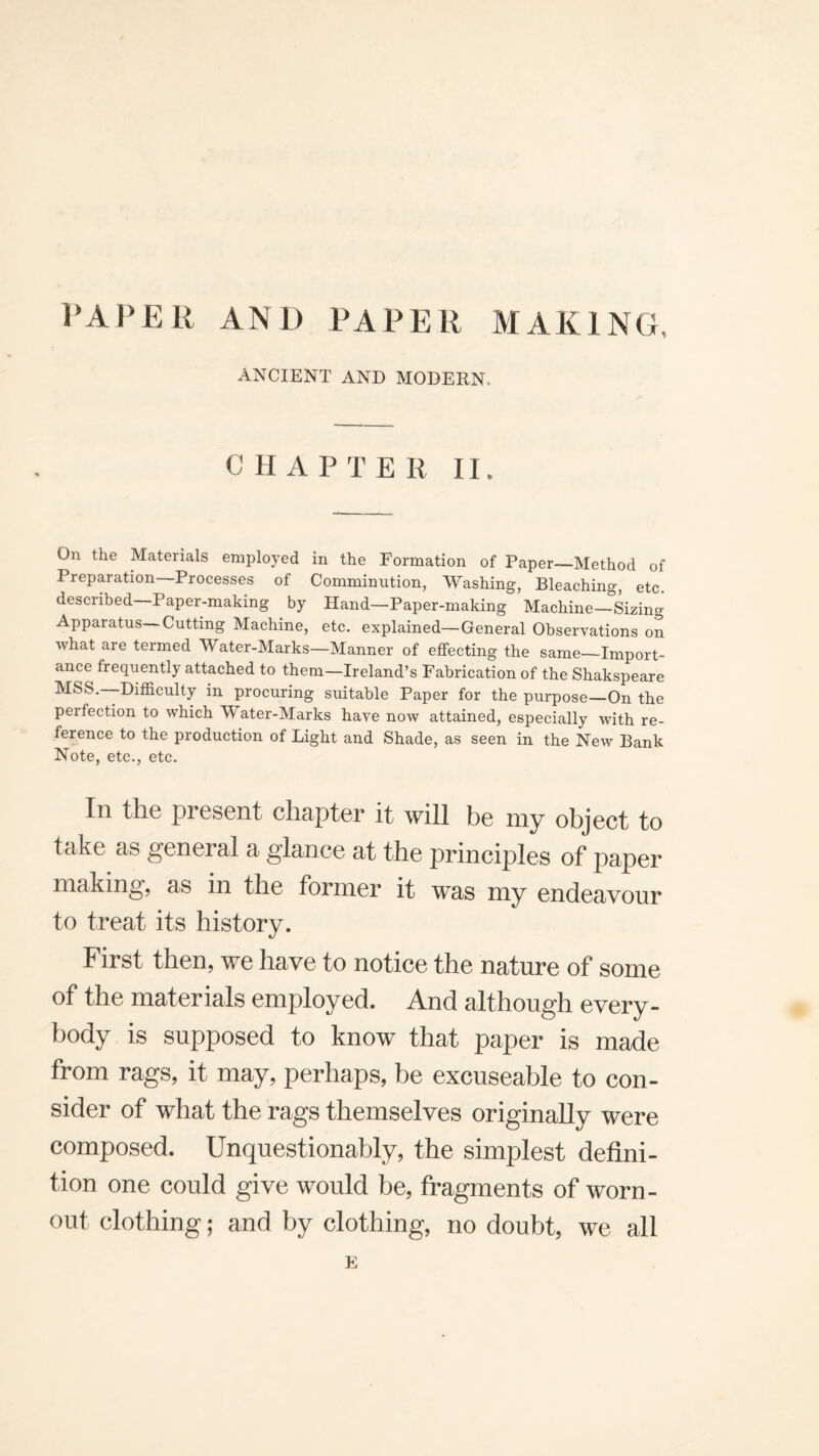 ANCIENT AND MODERN. CHAPTER II. On the Materials employed in the Formation of Paper—Method of Preparation—Processes of Comminution, Washing, Bleaching, etc. described Paper-making by Hand—Paper-making Machine—Sizing Apparatus—Cutting Machine, etc. explained—General Observations on what are termed Water-Marks—Manner of effecting the same—Import¬ ance frequently attached to them—Ireland’s Fabrication of the Shakspeare MSS.—Difficulty in procuring suitable Paper for the purpose—On the perfection to which Water-Marks have now attained, especially with re¬ ference to the production of Light and Shade, as seen in the New Bank Note, etc., etc. In the present chapter it will be my object to take as general a glance at the principles of paper making, as in the former it was my endeavour to treat its history. First then, we have to notice the nature of some of the materials employed. And although every¬ body is supposed to know that paper is made from rags, it may, perhaps, be excuseable to con¬ sider of what the rags themselves originally were composed. Unquestionably, the simplest defini¬ tion one could give would be, fragments of worn- out clothing; and by clothing, no doubt, we all E