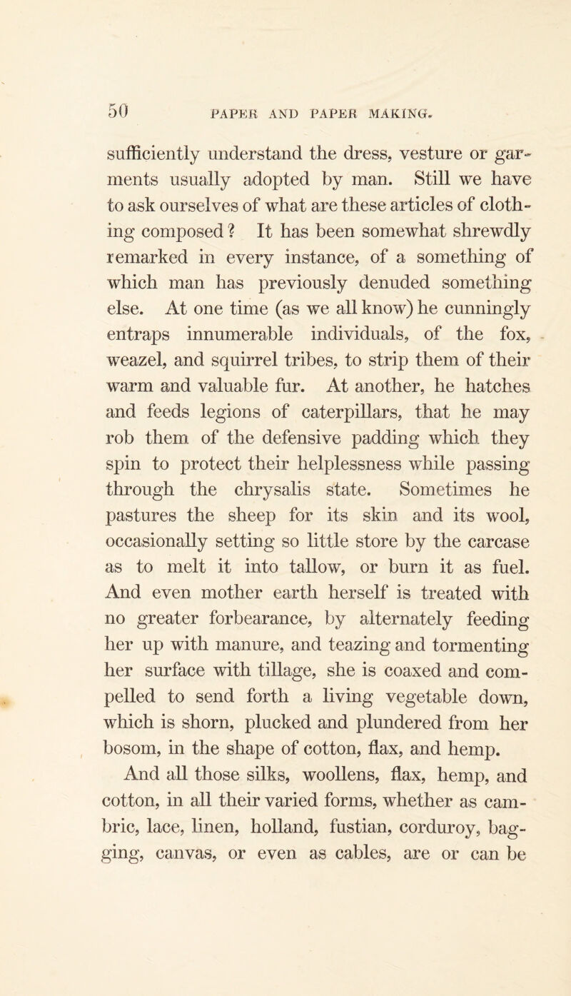 sufficiently understand the dress, vesture or gar¬ ments usually adopted by man. Still we have to ask ourselves of what are these articles of cloth¬ ing composed ? It has been somewhat shrewdly remarked in every instance, of a something of which man has previously denuded something else. At one time (as we all know) he cunningly entraps innumerable individuals, of the fox, - weazel, and squirrel tribes, to strip them of their warm and valuable fur. At another, he hatches and feeds legions of caterpillars, that he may rob them of the defensive padding which they spin to protect their helplessness while passing through the chrysalis state. Sometimes he pastures the sheep for its skin and its wool, occasionally setting so little store by the carcase as to melt it into tallow, or burn it as fuel. And even mother earth herself is treated with no greater forbearance, by alternately feeding her up with manure, and teazing and tormenting her surface with tillage, she is coaxed and com¬ pelled to send forth a living vegetable down, which is shorn, plucked and plundered from her bosom, in the shape of cotton, flax, and hemp. And all those silks, woollens, flax, hemp, and cotton, in all their varied forms, whether as cam¬ bric, lace, linen, holland, fustian, corduroy, bag¬ ging, canvas, or even as cables, are or can be