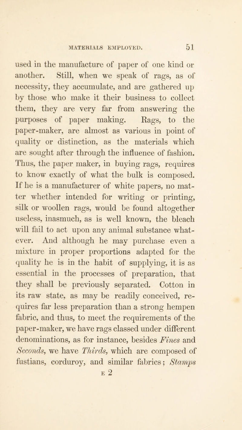 used in the manufacture of paper of one kind or another. Still, when we speak of rags, as of necessity, they accumulate, and are gathered up by those who make it their business to collect them, they are very far from answering the purposes of paper making. Eags, to the paper-maker, are almost as various in point of quality or distinction, as the materials which are sought after through the influence of fashion. Thus, the paper maker, in buying rags, requires to know exactly of what the bulk is composed. If he is a manufacturer of white papers, no mat¬ ter whether intended for writing or printing, silk or woollen rags, would be found altogether useless, inasmuch, as is well known, the bleach will fail to act upon any animal substance what¬ ever. And although he may purchase even a mixture in proper proportions adapted for the quality he is in the habit of supplying, it is as essential in the processes of preparation, that they shall be previously separated. Cotton in its raw state, as may be readily conceived, re¬ quires far less preparation than a strong hempen fabric, and thus, to meet the requirements of the paper-maker, we have rags classed under different denominations, as for instance, besides Fines and Seconds^ we have Thirds^ which are composed of fustians, corduroy, and similar fabrics; Stamps E 2