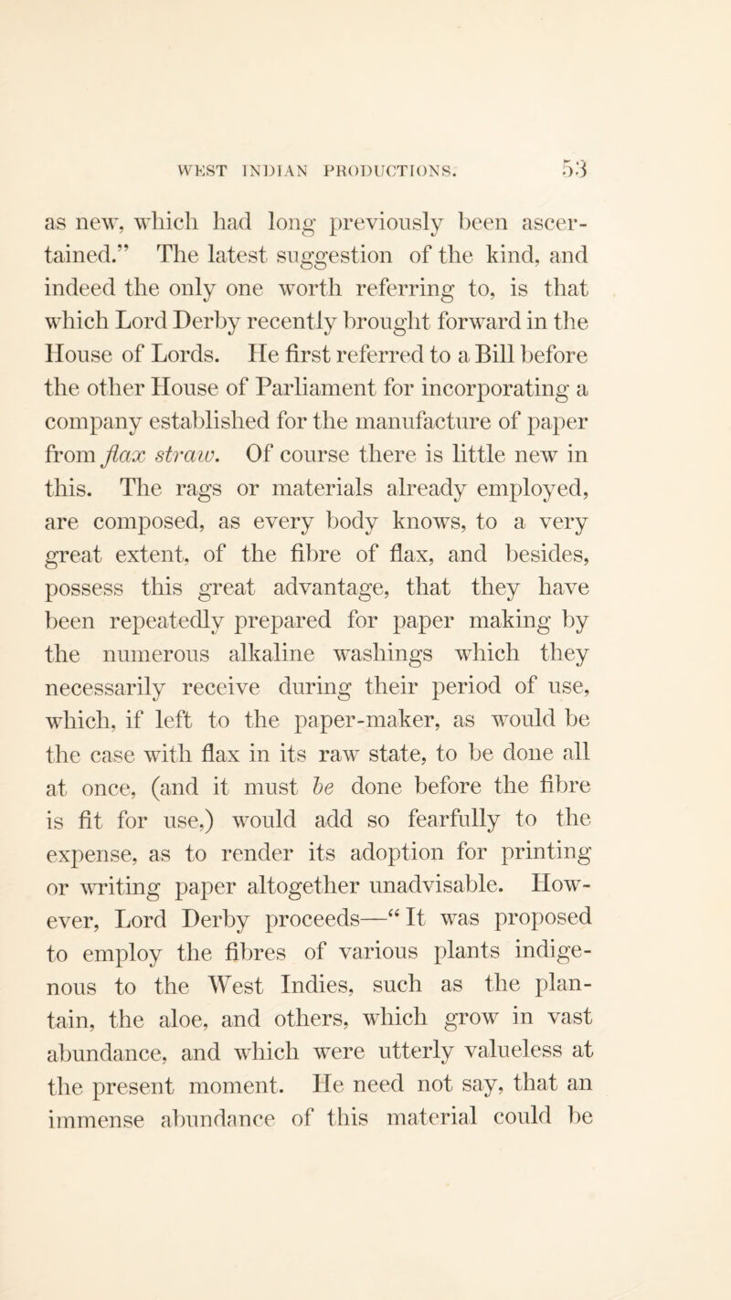 as new, which had long previously been ascer¬ tained.” The latest suggestion of the kind, and indeed the only one worth referring to, is that which Lord Derby recently brought forward in the House of Lords. He first referred to a Bill before the other House of Parliament for incorporating a company established for the manufacture of paper from flax straw. Of course there is little new in this. The rags or materials already employed, are composed, as every body knows, to a very great extent, of the fibre of flax, and besides, possess this great advantage, that they have been repeatedly prepared for paper making by the numerous alkaline washings which they necessarily receive during their period of use, which, if left to the paper-maker, as would be the case with flax in its raw state, to be done all at once, (and it must he done before the fibre is fit for use,) would add so fearfully to the expense, as to render its adoption for printing or writing paper altogether unadvisable. How¬ ever, Lord Derby proceeds—“ It was proposed to employ the fibres of various plants indige¬ nous to the West Indies, such as the plan¬ tain, the aloe, and others, which grow in vast abundance, and which were utterly valueless at the present moment. He need not say, that an immense abundance of this material could be