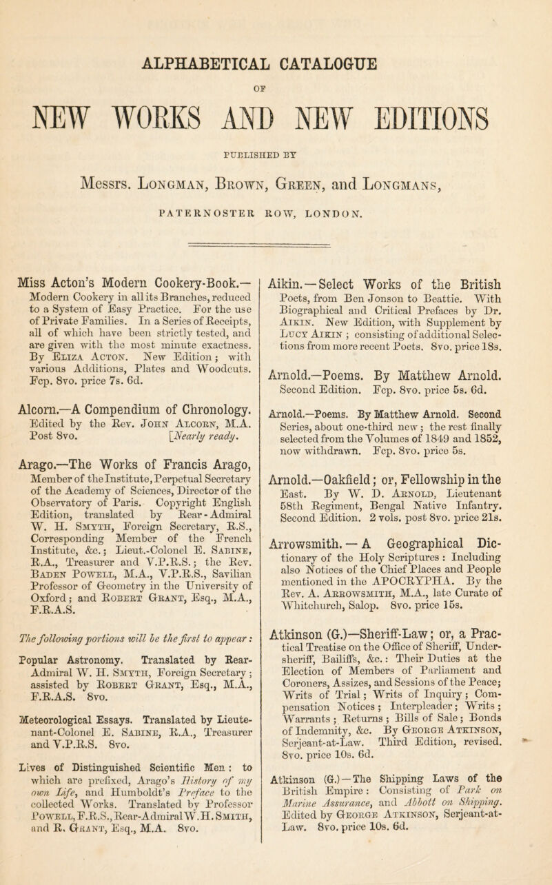 ALPHABETICAL CATALOGUE OP NEW WORKS AND NEA¥ EDITIONS PUBLISHED BT Messrs. Longman, Brown, Green, and Longmans, PATERNOSTER ROW, LONDON. Miss Acton’s Modern Cookery-Book.— Modern Cookery in all its Branches, reduced to a System of Easy Practice. For the use of Private Families. In a Series of Receipts, all of which have been strictly tested, and are given with the most minute exactness. By Eliza Acton. New Edition; with various Additions, Plates and Woodcuts. Fcp. 8vo. price 7s. 6d. Alcorn.—A Compendium of Chronology. Edited by the Rev. John Alcoen, M.A. Post 8vo. {Nearly ready. Arago.—The Works of Francis Arago, Member of the Institute, Perpetual Secretary of the Academy of Sciences, Director of the Observatory of Paris. Copyright English Edition, translated by Rear-Admiral W. H. Smyth, Foreign Secretary, R.S., Corresponding Member of the French Institute, &c.; Lieut.-Colonel E. Sabine, R.A., Treasurer and V.P.R.S.; the Rev. Baden Powell, M.A., V.P.R.S., Savilian Professor of Geometry in the University of Oxford; and Robert Grant, Esq., M.A., F.R.A.S. The following portions will he the first to appear: Popular Astronomy. Translated by Rear- Admiral W. H. Smyth, Foreign Secretary ; assisted by Robert Grant, Esq., M.A., F.R.A.S. 8vo. Meteorological Essays. Translated by Lieute¬ nant-Colonel E. Sabine, R.A., Treasurer and V.P.R.S. 8vo. Lives of Distinguished Scientific Men: to which are prefixed, Arago’s History of my own Life^ and Humboldt’s Preface to the collected Works. Translated by Professor Powell, F.R.S., Rear-AdmiralW.H. Smith, and R, Grant, Esq., M.A. 8vo. Aikin. —Select Works of the British Poets, from Ben Jonson to Beattie. With Biographical and Critical Prefaces by Dr. Aikin. New Edition, with Supplement by Lucy Aikin ; consisting of additional Selec¬ tions from more recent Poets. 8vo. price ISs. Arnold.—Poems. By Matthev/ Arnold. Second Edition. Fcp. 8vo. price 5s. 6d. Arnold,—Poems. By Matthew Arnold. Second Series, about one-third new ; the rest finally selected from the Volumes of 1849 and 1852, now withdrawn. Fcp. 8vo. price 5s. Arnold.—Oakfield; or, Fellowship in the East. By W. D. Arnold, Lieutenant 58th Regiment, Bengal Native Infantry. Second Edition. 2 vols. post 8vo. price 21s. Arrowsmith. — A Geographical Dic¬ tionary of the Holy Scriptures : Including also Notices of the Chief Places and People mentioned in the APOCRYPHA. By the Rev. A. Arrowsmith, M.A., late Curate of Whitchurch, Salop. 8vo. price I5s. Atkinson (G.)—Sheriff-Law; or, a Prac¬ tical Treatise on the Oflice of Sheriff, Under¬ sheriff, Bailiffs, &c.: Their Duties at the Election of Members of Parliament and Coroners, Assizes, and Sessions of the Peace; Writs of Trial; Writs of Inquiry; Com¬ pensation Notices; Interpleader; Writs; Warrants; Returns; Bills of Sale; Bonds of Indemnity, &c. By George Atkinson, Serjeant-at-Law. Third Edition, revised. 8vo. price 10s. 6d. Atkinson (G.) —The Shipping Laws of the British Empire: Consisting of Park on Marine Assurance^ and Abbott on Shipping. Edited by George Atkinson, Serjeant-at- Law. 8vo. price 10s. 6d.