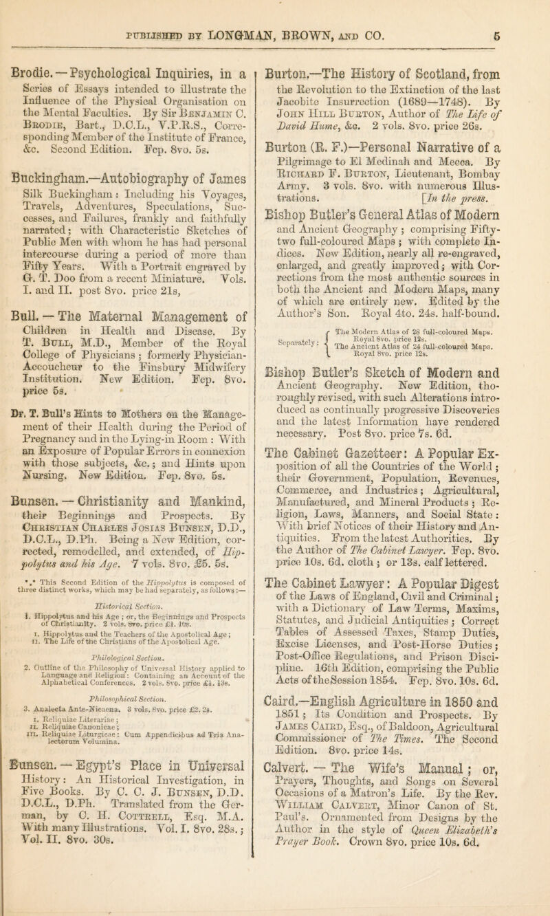 Brodie. — Psychological Inquiries, in a Series of Essays intended to illustrate the Influence of the Physical Organisation on the Mental Facidties. By Sir Benjamin C. Brodie, Bart., D.C.L., V.P.E.S., Corre¬ sponding Member of the Institute of France, &c. Second Edition. Fcp. 8vo. 5s. Buckingham.—Autobiography of James Silk Buckingham : Including his Voyages, Travels, Adventures, Speculations, Suc¬ cesses, and Failures, frankly and faitlifully narrated; with Characteristic Sketches of Pubhe Men with whom he has had personal intercourse during a period of more than Fifty Years. With a Portrait engraved by G. T. Boo from a recent Miniatm’e. Vols. I. and II. post 8vo. price 21s, Bull. — The Maternal Management of Children in Health and Disease. By T. Bull, M.D., Member of the Eoyal College of Physicians ; formerly Physician- Accoucheur to the Finsbury Midwifery Institution. Hew Edition. Fcp. 8vo. price 5s. Dr, T. Bull’s Hints to Mothers on the Manage¬ ment of their Health during the Period of Pregnancy and in the Lying-in Eoom : With an Exposure of Popular Errors in connexion with those subjects, &c.; and Hints upon Hursing. New Edition. Fcp. 8vo. 5s. Bunsen. — Christianity and Mankind, their Beginnings and Prospects. By Christian Charles Josias Bunsen, D.D., D.C.L., D.Pii. Being a New Edition, cor¬ rected, remodelled, and extended, of Hip- foLytus and his Age. 7 vols. 8vo. £5. 6s. Burton.—The History of Scotland, from the Eevolution to the Extinction of the last Jacobite Insurrection (1689—1748). By John Hill Burton, Author of The Life of David ITume^ &g. 2 vols. 8vo. price 26s. Burton (E. F.)—Personal Narrative of a Pilgrimage to El Medinah and Mecca. By Eichard F. Burton, Lieutenant, Bombay Army. 3 vols. 8vo. with nmnerous Illus¬ trations. [/« the pt'ess. Bishop Butler’s General Atlas of Modern and Ancient Geography ; comprising Fifty- two full-coloured Maps ; with complete In¬ dices. New Edition, nearly all re-engraved, enlarged, and greatly improved; with Cor¬ rections from the most authentic sources in both the Ancient and Modern Maps, many of which are entirely new. Edited by the Author’s Son. Eoyal 4to. 24s. half-bound. Separately; The Modern Atlas of 28 full-coloured Maps. Eoyal 8vo. price 12s. The Ancient Atlas of 24 full-coloured Maps. Royal 8yo. price 12s. Bishop Butler’s Sketch of Modern and Ancient Geography. New Edition, tho¬ roughly revised, with such Alterations intro¬ duced as continually progressive Discoveries and the latest Information have rendered necessary. Post 8vo. price 7s. 6d. The Cabinet Gazetteer: A Popular Ex¬ position of all the Countries of the World ; their Government, Population, Eevenues, Commerce, and Industries; Agricultural, Manufactured, and Mineral Products ; Ee- ligion. Laws, Manners, and Social State ; With brief Notices of their History and An¬ tiquities. From the latest Authorities. By the Author of The Cabinet Lawyer. Fcp. 8vo. price 10s. 6d. cloth ; or 13s. calf lettered. *,* This Second Edition of the IIinx>olijtus is composed of three distinct works, which may be had separately, as follows ;— Historical Section. 1. Hippolytus and his Age ; or, the Beginnings and Prospects of Christianity. 2 vols. 8yo. price £1. 10s. I. Hippolytus and the Teachers of the Apostolical Age ; II. The Life of the Christians of the Apostolical Age. Thilological Section. 2. Outline of the Philosophy of Universal History applied to Language and Religion : Containing an Account of the Alphabetical Conferences. 2 vols. 8vo. iirice £1. Ris. The Cabinet Lawyer: A Popular Digest of the Laws of England, Civil and Ciiminal; with a Dictionary of Law Terms, Maxims, Statutes, and Judicial Antiquities ; Correct Tables of Assessed Taxes, Stamp Duties, Excise Licenses, and Post-Horse Duties; Post-Office Eegulations, and Prison Disci- phne. 16th Edition, comprising the Public Acts oftheSession 1854. Ecp. 8vo. 10s. 6d. Philosophical Section. 3. Analecta Ante-Nieaena. 8 vols. 8vo. price £2. 28. I. Reli(juiae Literariae; II. Reliquiae Canonicae; in. Reliquiae Liturgicae ; Cum Appendicibus ad Tria Ana- lectorum Volumina. Bunsen. — Egypt’s Place in Universal History: An Historical Investigation, in Eive Books. By C. C. J. Bunsen, D.D. D.C.L., D.Ph. Translated from the Ger¬ man, by C. H. Cottrell, Esq. M.A. With many Illustrations. Vol. I. 8vo. 28s. ; Vol. II. 8vo. 30s. Caird.—English Agriculture in 1850 and 1851; Its Condition and Prospects. By James Caird, Esq., of Baldoon, Agricultural Commissioner of The Times. The Second Edition. 8vo. price 14s. Calvert. — The Wife’s Manual; or, Prayers, Thoughts, and Songs on Several Occasions of a Matron’s Life. By the Eev. William Calvert, Minor Canon of St. Paul’s. Ornamented from Designs by the Author in the style of Queen Elizabeth’s Erayer Boole. Crown 8vo. price 10s. 6d.