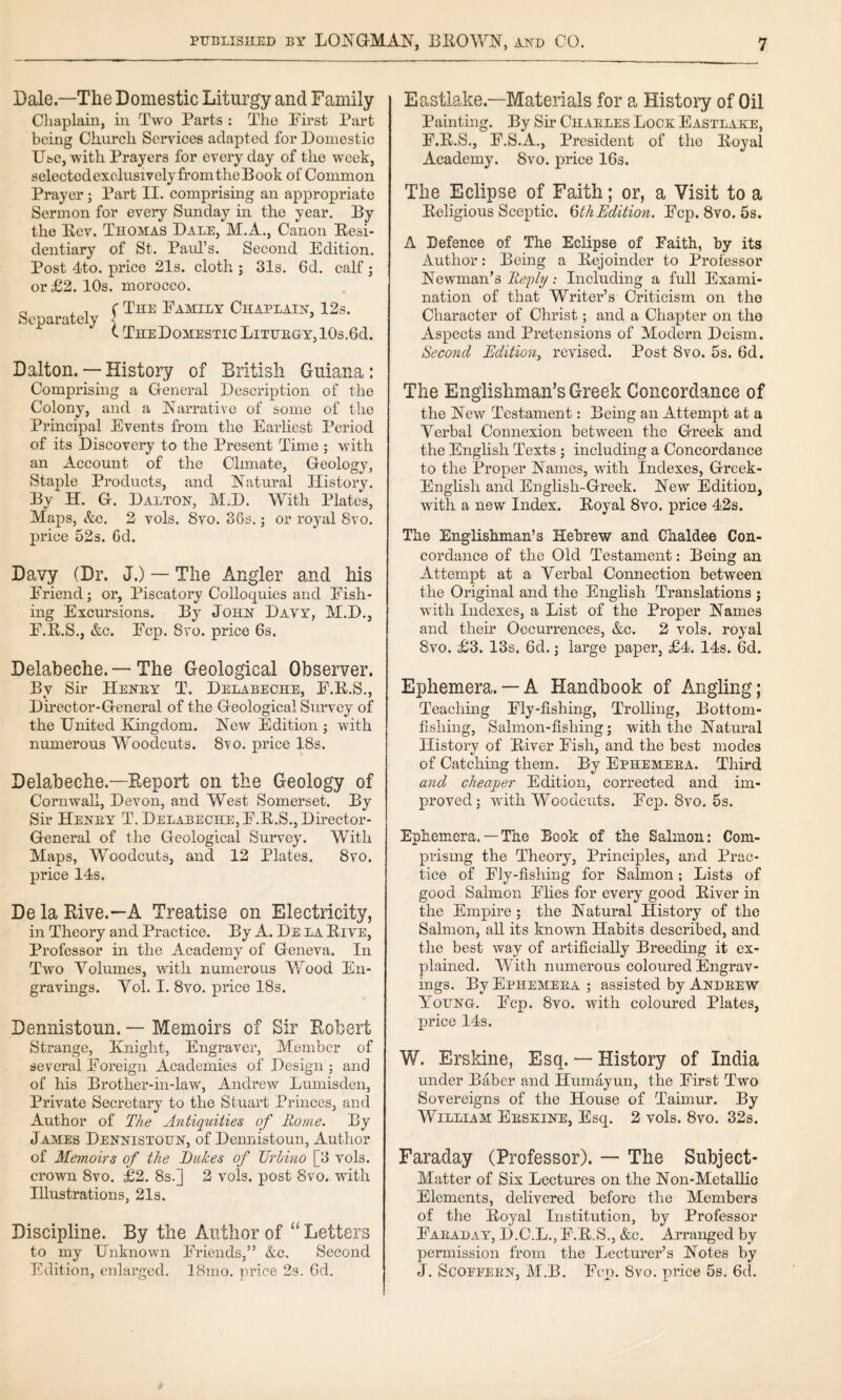 Dale—The Domestic Liturgy and Family Chaplain, in Two Parts : Tho First Part being Church Services adapted for Domestic Use, with Prayers for everyday of the week, selectedexclusively from the Book of Common Prayer; Part II. eomprising an appropriate Sermon for every Sunday in the year. By the Eev. Thomas Dale, M.A., Canon Eesi- dentiary of St. Paid’s. Second Edition. Post 4'to. price 21s. cloth ; 31s. 6d. calf j or £2. 10s. morocco. Separately ( The Family Chaplain, 123. I TheDomestic Liturgy, lOs.Od. Dalton. — History of British Guiana : Comprising a General Description of the Colony, and a Narrative of some of the Principal Events from the Earliest Period of its Discovery to the Present Time ; with an Account of the Clmiate, Geology, Staple Products, and Natural History. By H. G. Dalton, M.D. With Plates, Maps, &c. 2 vols. 8vo. 36s.; or royal 8vo. pi’ice 523. 6d. Davy (Dr. J.) — The Angler and his Friend; or. Piscatory Colloquies and Fish¬ ing Excursions. By John Davy, M.D., F.R.S., &c. Fcp. 8VO. price 6s. Delabeche. — The Geological Observer. By Sir Henry T. Delabeche, F.K.S., Dhector-General of the Geological Suiwey of the United Kingdom. New Edition ; with numerous Woodcuts. 8vo. price 18s. Delabeche.—Report on the Geology of Cornwall, Devon, and West Somerset. By Sir Henry T. Delabeche, F.R.S., Director- General of the Geological Survey. With Maps, Woodcuts, and 12 Plates. 8vo. price 14s. De la Rive.—A Treatise on Electricity, in Theory and Practice. By A. De la Five, Professor in the Academy of Geneva. In Two Volumes, with numerous Wood En¬ gravings. Vol. I. 8vo. price 18s. Dennistoun. — Memoirs of Sir Robert Strange, Knight, Engraver, Member of several Foreign Academies of Design ; and of his Brother-in-law, Andrew Lumisden, Private Secretary to the Stuart Princes, and Author of The Antiquities of Home. By James Dennistoun, of Dennistoun, Author of Memoirs of the Dukes of TJrbino [3 vols. crown 8vo. £2. 8s.] 2 vols. post 8vo. with Illustrations, 213. Discipline. By the Author of “ Letters to my Unknown Friends,” &c. Second Edition, enlarged. 18mo. price 23. Gd. Eastlake.—Materials for a History of Oil Painting. By Sir Charles Lock Eastlake, F.R.S., F.S.A., President of tho Koyal Academy. 8vo. price IGs. The Eclipse of Faith; or, a Visit to a Eeligious Sceptic. QthEdition. Fcp. 8vo. 5s. A Defence of The Eclipse of Faith, by its Author: Being a Eejoinder to Professor Newman’s ; Including a full Exami¬ nation of that Writer’s Criticism on the Character of Christ; and a Chapter on the Aspects and Pretensions of Modern Deism. Second Edition^ revised. Post 8vo. 5s. 6d. The Englishman’s Greek Concordance of the New Testament: Being an Attempt at a Verbal Connexion between the Greek and the English Texts ; including a Concordance to the Proper Names, with Indexes, Grcek- English and English-Greek. New Edition, with a new Index. Eoyal 8vo. price 42s. The Englishman’s Hebrew and Chaldee Con¬ cordance of the Old Testament: Being an Attempt at a Verbal Connection between the Original and the English Translations ; with Indexes, a List of the Proper Names and them Occurrences, &c. 2 vols. royal 8vo. £3. 13s. 6d. j large paper, £4. 14s. 6d. Ephemera.— A Handbook of Angling; Teaching Fly-fishing, Trolling, Bottom¬ fishing, Salmon-fishing; with the Natural History of Eiver Fish, and the best modes of Catching them. By Ephemera. Third and cheaper Edition, corrected and im¬ proved; with Woodcuts. Fcp. 8vo. 5s. Ephemera. — The Book of the Salmon: Com¬ prising the Theory, Principles, and Prac¬ tice of Fly-fishing for Salmon; Lists of good Salmon Flies for every good Eiver in the Empire; the Natural History of the Salmon, all its known Habits deseribed, and the best way of artificially Breeding it ex¬ plained. With numerous coloured Engrav¬ ings. By Ephemera ; assisted by Andrew Young. Fcp. 8vo. with coloured Plates, price 143. W. Erskine, Esq. — History of India under Baber and Humayun, the First Two Sovereigns of tho House of Taimur. By William Erskine, Esq. 2 vols. 8vo. 328. Faraday (Professor). — The Subject- Matter of Six Lectures on the Non-Metallic Elements, delivered before the Members of the Eoyal Institution, by Professor Faraday, D.C.L., F.E.S., &c. Arranged by permission from the Lecturer’s Notes by J. ScoEEERN, M.B. Fcp. 8vo. price 58. 6d.