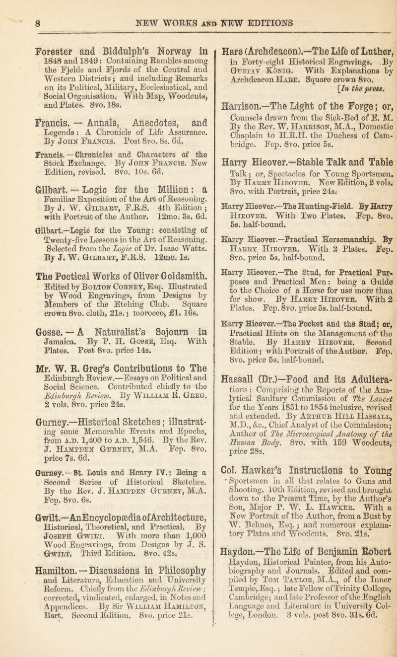 Forester and Biddulph’s Norway in 1848 and 1849: Containing Eambles among the Ejelds and Ejords of the Central and Western Districts; and including Remarks on its Political, Military, Ecclesiastical, and Social Organisation. With Map, Woodcuts, and Plates. 8vo. 18s. Francis. — Annals, Anecdotes, and Legends: A Chronicle of Life Assurance. By John Feancis. Post 8vo. 8s. 6d. Francis. — Chronicles and Characters of the Sto'ck Exchange. By John Eeanois. New Edition, revised. 8vo. lOs. 6d. Gilbart. •— Logic for the Million; a Familiar Exposition of the Art of Reasoning. By J. W. Gilbaet, F.R.S. 4th Edition ; with Portrait of the Author. 12mo. 3s. 6d. Gilhart.—Logic for the Young: consisting of Twenty-five Lessons in the Art of Reasoning. Selected from the Logic oi Dr. Isaac Watts. By J< W. G-ilbaet, F.R.S. 12mo. Is. The Poetical Works of Oliver Goldsmith. Edited by Bolton Coeney, Esq. Illustrated by Wood Engravings, from Designs by Members of the Etching Club. Square crown 8vo. cloth, 218.; morocco, £1. 16s. Gosse. — A Naturalist’s Sojourn in Jamaica. By P. H. Gosse, Esq. With Plates, Post 8vo. price 14s. Mr. W. R. Greg’s Contributions to The Edinburgh Review.—Essays on Political and Social Science. Contributed chiefly to 4ho Edinburgh Review. By William R. Geeq-. 2 vols, 8vo. price 24s. Gurney.—Historical Sketches; illustrat¬ ing some Memorable Events and Epochs, from A.D. 1,400 to a.d. 1,546. By the Rev. J. Hampden Ghenet, M.A. Fcp. 8vo. price 7s. 6d. Gurney. —St. Louis and Henry IV.; Being a Second Series of Historical Sketches. By the Rev. J. Hampden Gueney, M.A. Fcp. 8vo. 6s. Gwilt.—AnEncyclopEediaofArchitecture, Historical, Theoretical, and Practical. By Joseph Gwilt. With more than 1,000 Wood Engravings, from Designs by J. S. Gwilt. Third Edition. 8vo. 42sj Hamilton. — Discussions in Philosophy and Literature, Education and University Reform. Chiefly from the Edinburgh Review; corrected, vindicated, enlarged, in Notes and Appendices. By Sir William Hamilton, Bart. Second Edition, 8vo. price 21s. Haro (Archdeacon).—The Life of Luther, in Forty-eight Historical Engravings. .By Ghstav Konio. With Explanations by Archdeacon Haee. Square crown 8vo. \In the press. Harrison.—The Light of the Forge; or, Counsels drawn from the Sick-Bed of E. M. By the Rev. W. Haeeison, M.A., Domestic Chaplain to H.R.H. the Duchess of Cam¬ bridge. Fcp. 8vo. price 6s. Harry Hieover.—Stable Talk and Table Talk; or, Spectacles for Young Sportsmen. By Haeey Hieovee. Nevr Edition, 2 vols. 8vo. with Portrait, price 243i Harry Hieover.—The Hunting-Field. By Harry Hieovee. With Two Plates. Fcp, 8vo. 5s. half-bound. Harry Hieover.—Practical Horsemanship. By Haeey Hieovee. With 2 Plates. Fcp. 8vo. price 5s. half-bound. Harry Hieover.—The Stud, for Practical Pur¬ poses and Practical Men: being a Guido to the Choice of a Horse for use more than for show. By Haeey Hieovee. With 2 Plates. Fop. 8vo. price 5s. half-bound. Harry Hieover.—The Pocket and the Stud; or, Practical Hints on the Management of' the Stable. By Haeey Hieovee. Second Edition; vpith Portrait of the Author. Fcp. 8vo. price 6s. half-bound. Hassall (Dr.)—Food and its Adulteifa- tioils ; Comprising the Reports of the Ana¬ lytical Sanitary Commission of The Lancet for the Years 1851 to 1854 inclusive, revised and extended. By Aethle Hill Hassall, M.D., &c., Chief Analyst of the Commissionj Author of The Microscopical Anatomy of the Human Body, 8vo. with 159 Woodcuts, ' price 28s. Col. Hawker’s Instructions to Young ' Sportsmen in all that relates to Guns and Shooting. 10th Edition, revised and brought down to the Present Time, by the Author’s Son, Major P. W. L. Hawkee. With a New Portrait of the Author, fromaBiistby W. Behnes, Esq. ; and numerous explana¬ tory Plates and Woodcuts. 8vo. 21s. Haydon.—The Life of Benjamin Robert Hay don, Historical Painter, from his Auto¬ biography and Journals. Edited and com¬ piled by Tom Tayloe, M.A., of the Inner Temple, Esq.; late Fellow of Trinity College, Cambridge; and late Professor of the English Language and Literature in University Col¬ lege, London. 3 vols. post 8vo. Sis. 6d.