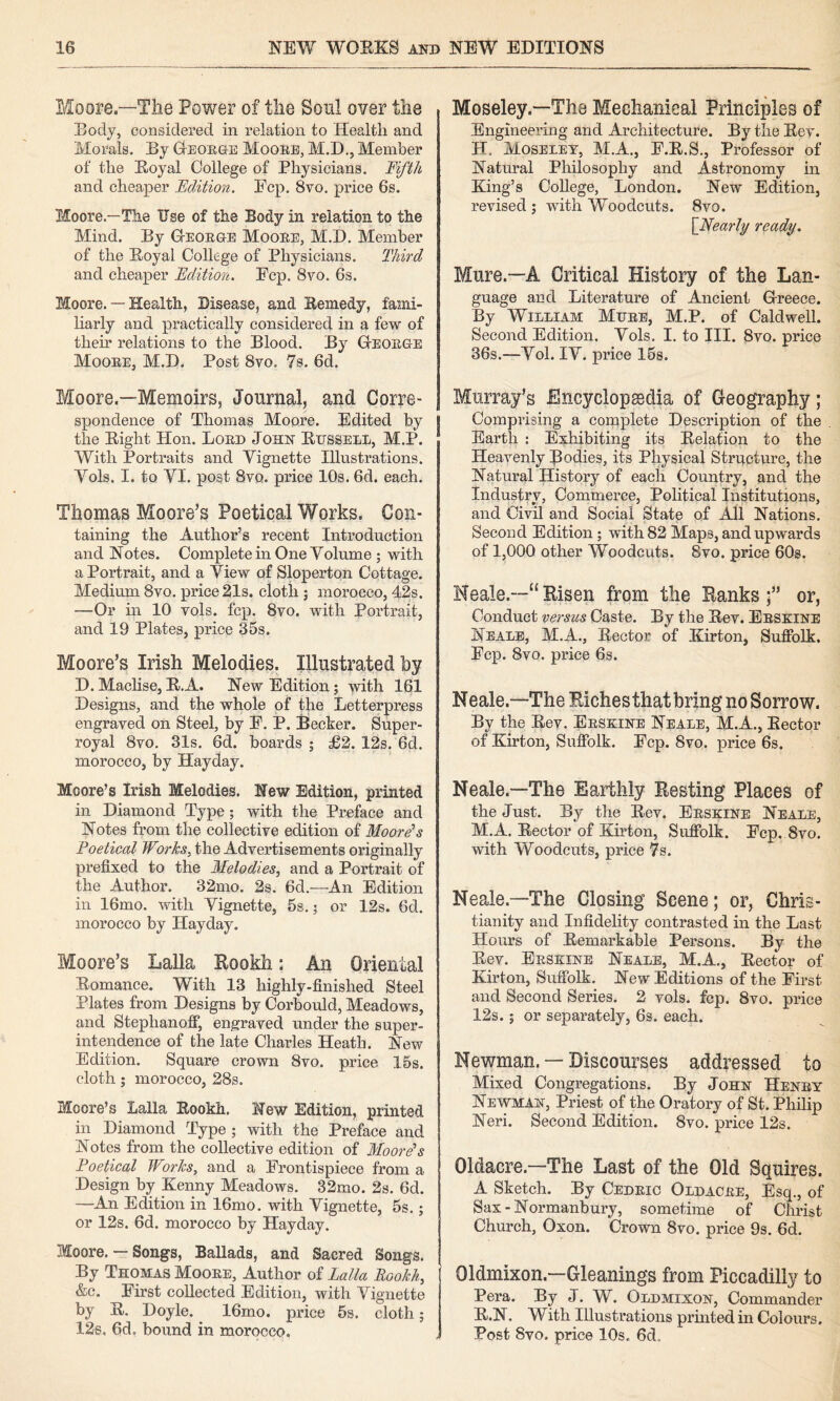 Moore—Tlie Power of tiie Soul over tlie Eody, considered in relation to Health and Morals. By Oeoege Mooee, M.D., Member of the Royal College of Physicians. 'Fifth and cheaper Fdition. Ecp. 8vo. price 6s. I^oore.—The Use of the Body in relation to the Mind. By Geoege Mooee, M.D. Member of the Royal College of Physicians. Third and cheaper Fdition. Ecp. 8yo. 6s. Moore. — Health, Disease, and Remedy, fami¬ liarly and practically considered in a few of their relations to the Blood. By Geoege Mooee, M.D. Post 8vo. 78. 6d. Moore.—Memoirs, Journal, and Corre¬ spondence of Thomas Moore. Edited by the Eight Hon. Loed John Eussele, M.P. With Portraits and Vignette Illustrations. Vols. I. to VI. post 8vq. price 10s. 6d. each. Thomas Moore’s Poetical Works. Con¬ taining the Author’s recent Introduction and Notes. Complete in One Volume ; with a Portrait, and a View of Sloperton Cottage. Medium 8vo. price 21s. cloth; morocco, 42s. —Or in 10 vols. fcp. 8yo. with Portrait, and 19 Plates, price 35s. Moore’s Irish Melodies. Illustrated by D. Maclise, R.A. New Edition; with 161 Designs, and the whole of the Letterpress engraved on Steel, by E. P. Biecker. Super¬ royal 8vo. 31s. 6d. boards ; £2. 12s. 6d. morocco, by Hayday. Moore’s Irish Melodies. New Edition, printed in Diamond Type; with the Preface and Notes from the collective edition of Moore's Foetical Works, the Advertisements originally prefixed to the Melodies, and a Portrait of the Author. 32mo. 2s. fid.—An Edition in 16mo. with Vignette, 5s.; or 12s. fid. morocco by Hayday. Moore’s Lalla Rookh: An Oriental Romance. With 13 highly-finished Steel Plates from Designs by Corbould, Meadows, and Stephanofi*, engraved under the super¬ intendence of the late Charles Heath. New Edition. Square crown 8vo. price 15s. cloth; morocco, 28s. Moore’s Lalla Rookh. New Edition, printed in Diamond Type ; with the Preface and Notes from the collective edition of Moore's Poetical Works, and a Erontispiece from a Design by Kenny Meadows. 32mo. 2s. fid. —An Edition in Ifimo. with Vignette, 5s.; or 12s. fid. morocco by Hayday. Moore. — Songs, Ballads, and Sacred Songs. By Thomas Mooee, Author of Lalla Rookh, &c. Eirst collected Edition, with Vignette by E. Doyle. Ifimo. price fis. cloth; 128, fid, bound in morocco. Moseley—The Mechanical Principles of Engineering and Architecture. By the Eev. H. Moseley, M.A., E.E.S., Professor of Natural Philosophy and Astronomy in King’s College, London. New Edition, revised ; with Woodcuts. 8vo. \Nearly ready. Mure.—A Critical History of the Lan¬ guage and Literature of Aneieni Greece. By William Muee, M.P. of Caldwell. Second Edition. Vols. I. to III. 8vo. price 36s.—Vol. IV. price 15s. Murray’s Encyclopaedia of Geography; Comprising a complete Description of the Earth : Exhibiting its Relation to the Heavenly Jodies, its Physical Structure, the Natural History of each Country, and the Industry, Commerce, Political Institutions, and Civil and Social State of All Nations. Second Edition; with 82 Maps, and upwards of 1,000 other Woodcuts. 8vo. price 60s. Neale.—“Risen from the Ranks;” or, Conduct versus Caste. By the Eev. Eeskine Neale, M.A., Rector of Kirton, Sufiblk. Ecp. 8vq. price 6s. Neale.—The Richesthatbring no Sorrow. By the Eey. Eeskine Neale, M.A., Rector of Kirton, Sufiblk. Ecp. 8vo. price 6s. Neale.—The Earthly Resting Places of the Just. By the Eev. Eeskine Neale, M.A. Rector of Kirton, Sufiblk. Ecp. 8vo. with Woodcuts, price 7s. Neale.—The Closing Scene; or, Chris¬ tianity and Infidelity contrasted in the Last Hours of Remarkable Persons. By the Eev. Eeskine Neale, M.A., Rector of Kirton, Sufiblk. New Editions of the Eirst and Second Series. 2 vols. fcp. 8vo. price 12s.; or separately, 6s. each. Newman. — Discourses addressed to Mixed Congregations. By John Henby Newman, Priest of the Oratory of St. Philip Neri. Second Edition. 8vo. price 12s. Oldacre.—The Last of the Old Squires. A Sketch. By Cedeic Oldacee, Esq., of Sax-Normanbury, sometime of Christ Church, Oxon. Crown 8vo. price 9s. fid. Oldmixon.—Gleanings from Piccadilly to Pera. By J. W. Oldmixon, Commander E.N. With Illustrations prmted in Colours. Post 8vo. price 10s. fid.