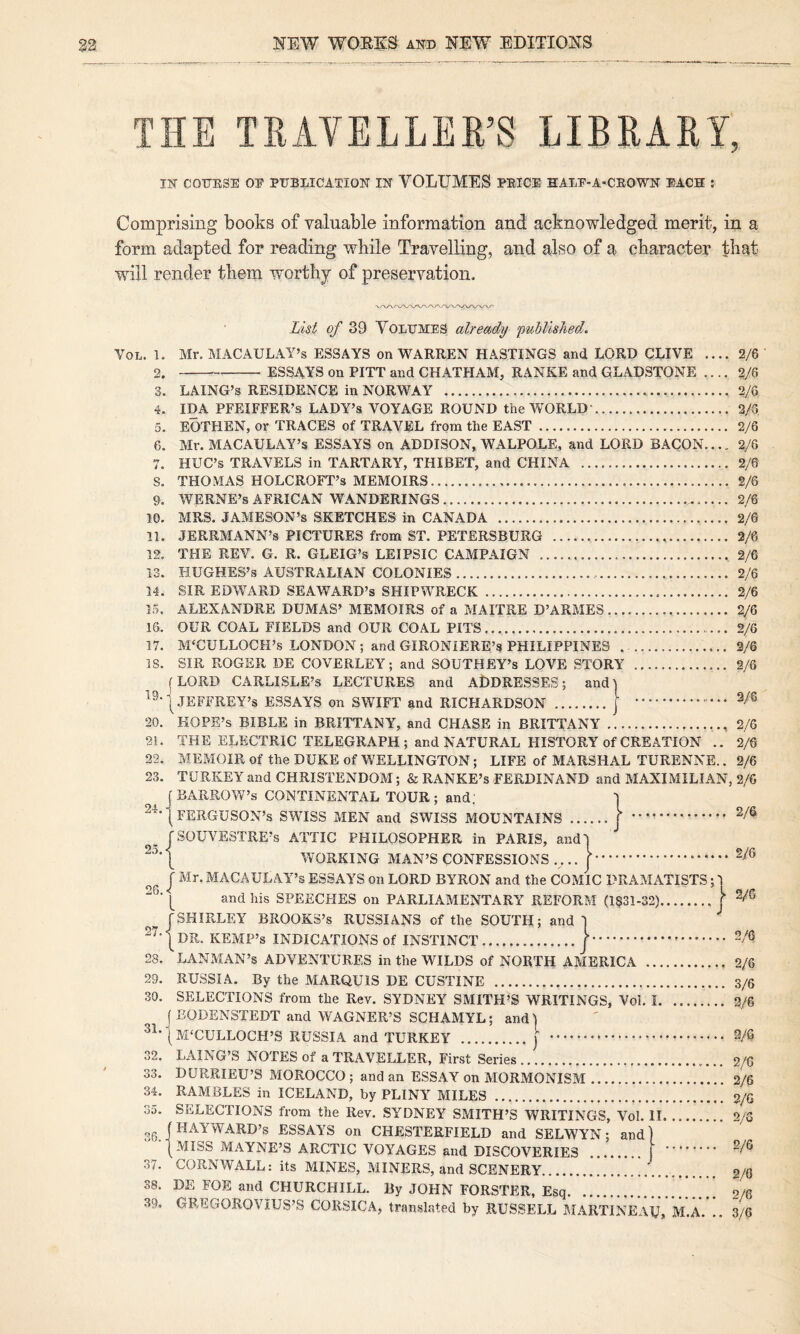 THE TKATELLEE’S LIBRARY, IN CODKSE OF DDBLICATION IN VOLUMES DEIGE HALE-A-CEOWN EACH ; Comprising books of valuable information and acknowledged merit, in a form adapted for reading while Travelling, and also of a character that will render them worthy of preservation. List of 39 Volumes already published. VoL. 1. Mr. MACAULAY’S ESSAYS on WARREN HASTINGS and LORD CLIVE .... 2/6 2.-ESSAYS on PITT and CHATHAM, RANKE and GLADSTONE .... 2/6 3. LAING’s RESIDENCE in NORWAY ... 2/6 4. IDA PFEIFFER’S LADY’S VOYAGE ROUND the WORLD'. 2/5 5. EOTHEN, or TRACES of TRAVEL from the EAST. 2/6 6. Mr. MACAULAY’S ESSAYS on ADDISON, WALPOLE, and LORD BACON.... 2/6 7. HUC’s TRAVELS in TARTARY, THIBET, and CHINA . 2/6 S. THOMAS HOLCROFT’s MEMOIRS. 2/6 9. WERNE’s AFRICAN WANDERINGS... 2/6 10. MRS. JAMESON’S SKETCHES in CANADA . 2/6 11. JERRMANN’s PICTURES from ST. PETERSBURG ... 2/6 12. THE REV. G. R. GLEIG’s LEIPSIC CAMPAIGN ...,2/6 13. HUGHES’S AUSTRALIAN COLONIES... 2/6 14. SIR EDWARD SEAWARD’s SHIPWRECK. 2/6 15. ALEXANDRE DUMAS’ MEMOIRS of a MAITRE D’ARMES. 2/6 16. OUR COAL FIELDS and OUR COAL PITS.. 2/6 17. MCCULLOCH’S LONDON; and GIRONIERE’s PHILIPPINES . . 3/6 IS. SIR ROGER DE COVERLEY; and SOUTHEY’S LOVE STORY . 2/6 jLORD CARLISLE’S LECTURES and ADDRESSES; and! 1 JEFFREY’S ESSAYS on SWIFT and RICHARDSON .| . 20. HOPE’S BIBLE in BRITTANY, and CHASE in BRITTANY.. 2/6 21. THE ELECTRIC TELEGRAPH ; and NATURAL HISTORY of CREATION .. 2/6 22. MEMOIR of the DUKE of WELLINGTON; LIFE of MARSHAL TURENNE.. 2/6 23. TURKEY and CHRISTENDOM; & RANKE’S FERDINAND and MAXIMILIAN, 2/6 j BARROW’S CONTINENTAL TOUR ; and; ] I FERGUSON’S SWISS MEN and SWISS MOUNTAINS.. J .. ^ jsoUVESTRE’s ATTIC PHILOSOPHER in PARIS, andl WORKING MAN’S CONFESSIONS .... |. ^ J Mr. MACAULAY’S ESSAYS on LORD BYRON and the COMIC DRAMATISTS; 1 ^ ‘ and liis SPEECHES on PARLIAMENTARY REFORM (l§31-32).j r SHIRLEY BROOKS’S RUSSIANS of the SOUTH; and] 1 DR. KEMP’S INDICATIONS of INSTINCT. f. 28. LANMAN’s ADVENTURES in the WILDS of NORTH AMERICA ... 29. RUSSIA. By the MARQUIS DE CUSTINE . 30. SELECTIONS from the Rev. SYDNEY SMITH’S WRITINGS, Vol. I. ( BODENSTEDT and WAGNER’S SCHAMYL; and ] ^^'|M‘CULL0CH’S RUSSIA and TURKEY .j . 32. LAING’S NOTES of a TRAVELLER, First Series. 33. DURRIEU’S MOROCCO ; and an ESSAY on MORMONISM.. 34. RAMBLES in ICELAND, by PLINY MILES . 35. SELECTIONS from the Rev. SYDNEY SMITH’S WRITINGS, Vol. II. 36 (HAYWARD’S ESSAYS on CHESTERFIELD and SELWYN; and) •■(MISS MAYNE’S ARCTIC VOYAGES and DISCOVERIES . | 37. CORNWALL: its MINES, MINERS, and SCENERY.. 38. DE FOE and CHURCHILL. By JOHN FORSTER, Esq. 39. GREGOROVIUS’S CORSICA, translated by RUSSELL MARTINEAU, . 2/6 . 3/6 . 2/6 . 3/6 . 2/6 . 2/6 .. 2/G . 2/5 . 2/6 .. 2/0 . 2/6 M.A. .. 3/6