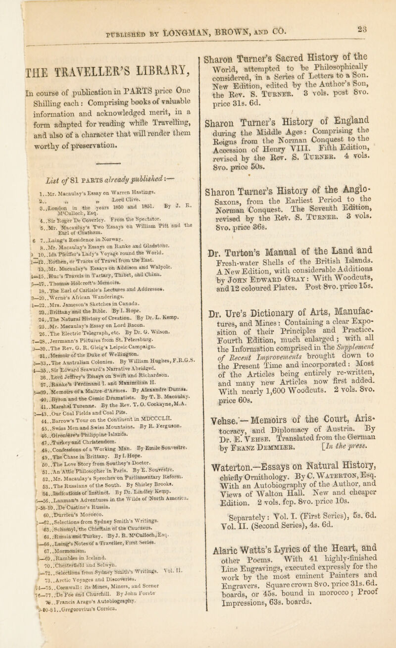 THE TRAVELLER’S LIBRARY, In course of publication in PARTS price One Shilling each: Comprising books of valuable information and acknowledged merit, in a form adapted for reading while Travelling, and also of a character that will render them worthy of preservation. List of SI already puhlishedx— 1.. Mr. Macaulay’s Essay on Warren Hastings. 2.. „ i> Lord Clive. 3.. London in the years 1850 and 1851. By J. R. M'Culloch, Esq. 4.. 51. Roger De Coverley. From the Spectator. 6.. Mr. Macaulay’s Two Essays on William Pitt and the Earl of Chatham. 6 7. .Laing’s Residence in Norway. 8. .Mr. Macaulay’s Essays on Ranke and Gladstone. 9 10. .Ida Pfeiffer’s Lady’s Voyage round the World. 1—12. .Eothen, Or Traces of Travel from the East. 13..Mr. Macaulay’s Essays on .Addison and W'alpole. 1—15. .Hue’s Travels in Tartary, Thibet, and China. 3—17. .Thomas Holcroft’s Memoirs. 18. .The Earl of Carlisle’s Lectures and Addresses. 9_20..Werne’s African Wanderings. 1— 23. .Mrs. Jameson’s Sketches in Canada. 23. .Brittany and the Bible. By I. Hope. 24. .The Natural History of Creation. By Dr. L. Kemp. 25. .Mr. Macaulay’s Essay on Lord Bacon. 26. .The Electric Telegraph, etc. By Dr. G. Wilson. 7_28.. Jerrmann’s Pictures from St. Petersburg. ■j—30..The Rev. G. R. Gleig’s LeipsicCampaign. 31. .Memoir of the Duke of Wellington. 2— 33..The Australian Colonies. By William Hughes, F.R.G.S. 4—35. .Sir Edward Seaward’s Narrative Abridged. 36. .Lord Jeffrey’s Essays on Swift and Richardson. 37.. Ranked Ferdinand I. and Maximilian II. 3— 39. Memoirs of a Maitre-d’Armes. By Alexandre Duma*. 40. .Byron and the Comic Dramatists. By T. B. Macaulay. 41. .Marshal Turenne. By the Rev. T. O. Cockayne,M.A. n_43,,Our Coal Fields and Coal Pits. 44. .Barrow’s Tour on the Continent in MDCCCLII. 45. .Swiss Men and Swiss Mountains. By R. Ferguson. 46. .Gironlire’s Philippine Islands. 47. .Turkey-and Christendom. 48. .Confessions of a Working Man. By Emile Souvestre. 49. .The Chase in Brittany. By 1. Hope. 60. .The Love Story from Southey’s Doctor. 61. .An Attic Philosopher in Paris. By E. Souvestre. 63.. Mr. Macaulay’s Speeches on Parliamentary Reform. ■ 63. .The Russians of the South. By Shirley Brooks. ( 54..Indications of Instinct. By Dr. Lindley Kemp. 9_56. .Lanman’s Adventures in the Wilds of North America. |i*58-59. .De Custine’s Russia. 60.. Durrieu’3 Morocco. '.—63.,Selections from Sydney Smith’s Writings. 63. .Schamyl, the Chieftain of the Caucasus. 64. .Russia and Turkey. By J. R- M‘CulIoch,E3q. —66.. Laing’s Notes of a Traveller, First Series. 67. .Mormonism. I—.69..Rambles in Iceland. 70.. Chesterfield and Selwyn. —73. .Selections from Sydney Smitli’s Writings. ^ ol. II. 73.. Arctic Voyages and Discoveries. /4—75..Cornwall; its Mines, Minors, and Scener 76_77..De Foe and Churchill. By John !• orate 7fc..Francis Arago’s Autobiography. i)-60-61. .Cregorovius's Corsica. Sharon Turner’s Sacred History of the World, attempted to be Philosophically considered, in a Senes of Letters to a Son. New Edition, edited by the Author’s Son, the Rev. S. Turner. 3 vols. post 8vo. price 31s. 6d. Sharon Turner’s History of England during the Middle Ages: Comprising the Roigns from the Norman Conquest to the Accession of Henry VIII. Eifth Edition, revised by the Rev. S. Turner. 4 vols. 8VO. price 50s. ¥ Sharon Turner’s History of the Anglo- Saxons, from the Earliest Period to the Norman Conquest. The Seventh Edition, revised by the Rev. S. Turner. 3 vols. 8VO, price 86s, Dr. Turton’s Manual of the Land and Eresh-water Shells of the British Islands. A New Edition, with considerable Additions by John Edward Gray: With Woodcuts, and 12 coloured Plates. Post 8vo. price 15s. Dr. Ure’s Dictionary of Arts, Manufac¬ tures, and Mines : Containing a clear Expo¬ sition of their Principles and Practice. Fourth Edition, much enlarged ; with all the Information comprised in the Supplement of Recent Improvements brought down to the Present Time and incorporated: Most of the Articles being entirely re-written, and many new Articles now first added. With nearly 1,600 Woodcuts. 2 vols. 8vo. price 60s. Vehse.’— Memoirs of the Court, Aris¬ tocracy, and Diplomacy of Austria. By Dr. E. Vehse. Translated from the German by Eranz Demmler. \In the press. Waterton.—Essays on Natural History, chiefly Ornithology, By C. Wateeton, Esq. With an Autobiography of the Author, and Views of Walton Hall. New and cheaper Edition. 2 vols. fcp. 8vo. price 10s. Separately: Vol. I. (First Series), 5s. 6d. Vol. II. (Second Series), 4s. 6d. Alaric Watts’s Lyrics of the Heart, and other Poems. With 41 highly-finished Line Engravings, executed expressly for the work by the most eminent Painters and Engravers. Square crown 8vo. price 31s. 6d. boards, or 45s. bound in morocco; Proof Impressions, 63s. boards.