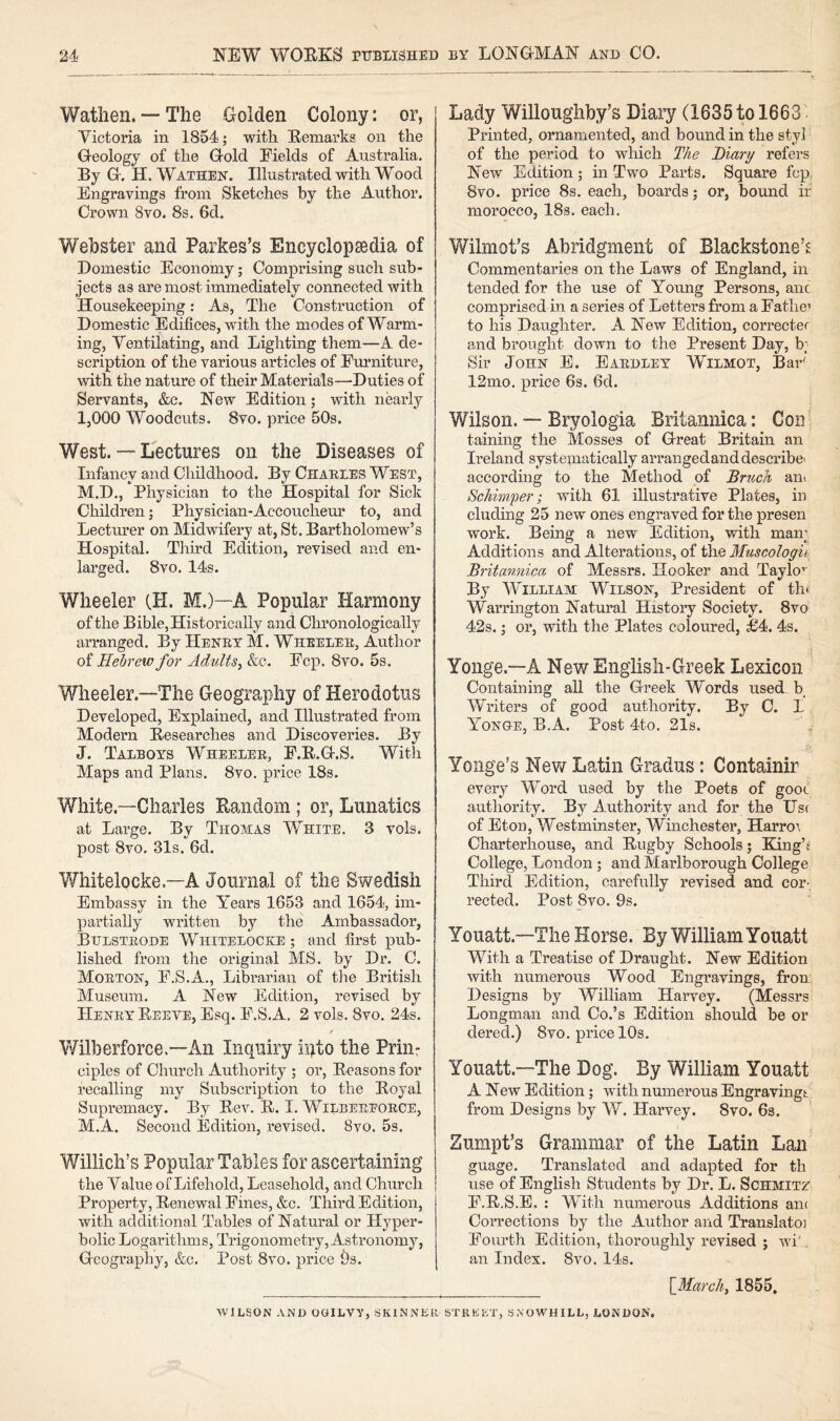 Watiien. — The Golden Colony: or, Victoria in 1854; with Remarks on the Geology of the Gold Fields of Australia. By G. H. Wathen. Illustrated with Wood Engravings from Sketehes by the Author. Crown 8vo. 8s. 6d. Webster and Parkes’s Encyclopaedia of Domestic Economy; Comprising such sub¬ jects as are most immediately connected with Housekeeping: As, The Construction of Domestic Edifices, with the modes of Warm¬ ing, Ventilating, and Lighting them—A de¬ scription of the various articles of Furniture, with the nature of their Materials—Duties of Servants, &c. New Edition; with nearly I, 000 Woodcuts. 8vo. price 50s. West. — Lectures on the Diseases of Infancy and Childhood. By Charees West, M.D., Physician to the Hospital for Sick Children; Physician-Accoucheur to, and Lectimer on Midwifery at, St. Bartholomew’s Hospital. Third Edition, revised and en¬ larged. 8vo. 14s. Wheeler (H. M.)—A Popular Harmony of the Bible, Historically and Chronologically arranged. By Heney M. Wheeler, Author of Hebrew for Adults^ &c. Fcp. 8vo. 5s. Wheeler.—The Geography of Herodotus Developed, Explained, and Illustrated from Modern Researehes and Discoveries. By J. Talboys Wheelee, F.R.G.S. With Maps and Plans. 8vo. price 18s. White.—Charles Random; or, Lunatics at Large. By Thomas White. 3 vols. post 8vo. 31s. 6d. Whitelocke.—A Journal of the Swedish Embassy in the Years 1653 and 1654, im¬ partially written by the Ambassador, Bulsteode Whitelocke ; and first pub¬ lished from the original MS. by Dr. C. Moetof, F.S.A., Librarian of tlie British Museum. A New Edition, revised by Heney Reeve, Esq. F.S.A, 2 vols. 8vo. 24s. Wilberforce.—An Inquiry i:i)to the Priiir ciples of Church Authority ; or. Reasons for recalling my Subscription to the Royal Supremacy. By Rev. R. I. Wilbeeeoece, M.A. Second Edition, revised. 8vo. 5s. Willich’s Popular Tables for ascertaining the Value of Lifehold, Leasehold, and Church Property, Renewal Fines, &c. Third Edition, with additional Tables of Natural or Hyper¬ bolic Logarithms, Trigonometry, Astronomy, Geography, &c. Post 8vo. price 9s. Lady Willoughby’s Diary (1635 to 1663 Printed, ornamented, and bound in the sty] of the period to which The Diary refers New Edition; in Two Parts. Square fcp. 8vo. price 8s. each, boards; or, bound ir morocco, 18s. each. Wilmot’s Abridgment of Blackstone’^ Commentaries on the Laws of England, in tended for the use of Young Persons, anc comprised in a series of Letters from a Father to his Daughter. A New Edition, corrector and brought down to the Present Day, b; Sir John E. Eaedley Wilmot, Bar^ 12mo. price 6s. 6d. Wilson. — Bryologia Britannica: Con' taining the Mosses of Great Britain an Ireland systeinatically arrangedanddescribe- according to the Method of Bruch aiii Schimper; with 61 illustrative Plates, in eluding 25 new ones engraved for the presen work. Being a new Edition, with man; Additions and Alterations, of the Muscologii Britannica of Messrs. Hooker and Taylo’’ By William Wilson, President of tin Warrington Natural History Society. 8vo 42s.; or, with the Plates coloured, £4. 4s. Yonge.—A NewEnglish-Greek Lexicon Containing all the Greek Words used b_ Writers of good authority. By C. L Yong-e, B.A. Post 4to. 21s. ^ Yonge’s New Latin Gradus: Containir eveiy Word used by the Poets of goot authority. By Authority and for the Us( of Eton, Westminster, Winchester, Harroi Charterhouse, and Rugby Schools; King’f College, London ; and Marlborough College Third Edition, carefully revised and cor¬ rected. Post 8vo. 9s. Youatt.—The Horse. By William Youatt With a Treatise of Draught. New Edition with numerous Wood Engravings, fron Designs by William Harvey. (Messrs Longman and Co.’s Edition should be or dered.) 8vo. price 10s. Youatt.—The Dog. By William Youatt A New Edition; with numerous Engraving! from Designs by W. Harvey. 8vo. 6s. Zumpt’s Grammar of the Latin Lan guage. Translated and adapted for th use of English Students by Dr. L. Schmitz F.R.S.E, : With numerous Additions anc CoiTections by the Author and Translato] Fourth Edition, thoroughly revised ; wi'. an Index. 8vo. Ids. _ [_March, 1855, WILSON AND OOILVY, SKINNER STREET, S.N’OWHILL, LONDON.
