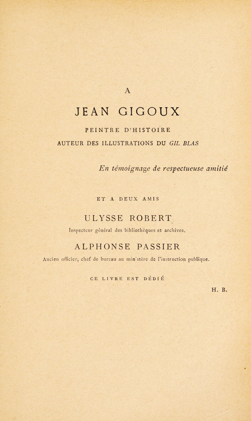 A JEAN GIGOUX PEINTRE D’HISTOIRE AUTEUR DES ILLUSTRATIONS DU GIL BLAS En témoignage de respectueuse amitié ET A DEUX AMIS ULYSSE ROBERT Inspecteur général des bibliothèques et archives. ALPHONSE PASSIER Ancien officier, chef de bureau au min'stère de l’instruction publique. CE LIVRE EST DEDIE H. B.