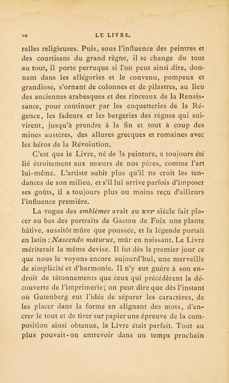 relies religieuses. Puis, sous l’influence des peintres et des courtisans du grand règne, il se change du tout au tout, il porte perruque si l’on peut ainsi dire, don¬ nant dans les allégories et le convenu, pompeux et grandiose, s’ornant de colonnes et de pilastres, au lieu des anciennes arabesques et des rinceaux de la Renais¬ sance, pour continuer par les coquetteries de la Ré¬ gence, les fadeurs et les bergeries des règnes qui sui¬ virent, jusqu’à prendre à la fin et tout à coup des mines austères, des allures grecques et romaines avec les héros de la Révolution. C’est que le Livre, né de la peinture, a toujours été lié étroitement aux mœurs de nos pères, comme l’art lui-même. L’artiste subit plus qu’il ne croit les ten¬ dances de son milieu, et s’il lui arrive parfois d’imposer ses goûts, il a toujours plus ou moins reçu d’ailleurs l’influence première. La vogue des emblèmes avait au xvie siècle fait pla¬ cer au bas des portraits de Gaston de Foix une plante hâtive, aussitôt mûre que poussée, et la légende portait en latin : Nascendo maturus, mûr en naissant. Le Livre mériterait la même devise. Il fut dès le premier jour ce que nous le voyons encore aujourd’hui, une merveille de simplicité et d’harmonie. Il n’y eut guère à son en¬ droit de tâtonnements que ceux qui précédèrent la dé¬ couverte de l’imprimerie; on peut dire que dès l’instant oü Gutenberg eut l'idée de séparer les caractères, de les placer dans la forme en alignant des mots, d’en¬ crer le tout et de tirer sur papier une épreuve de la com¬ position ainsi obtenue, le Livre était parfait. Tout au plus pouvait-on entrevoir dans un temps prochain