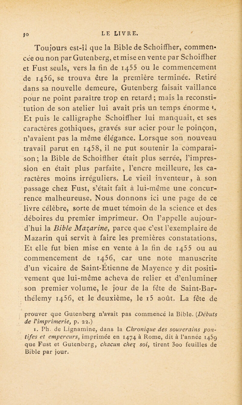 Toujours est-il que la Bible de Schoiffher, commen¬ cée ou non par Gutenberg, et mise en vente par Schoiffher et Fust seuls, vers la fin de 1455 ou le commencement de 1456, se trouva être la première terminée. Retiré dans sa nouvelle demeure, Gutenberg faisait vaillance pour ne point paraître trop en retard ; mais la reconsti¬ tution de son atelier lui avait pris un temps énorme K Et puis le calligraphe Schoiffher lui manquait, et ses caractères gothiques, gravés sur acier pour le poinçon, n’avaient pas la même élégance. Lorsque son nouveau travail parut en 1458, il ne put soutenir la comparai¬ son; la Bible de Schoifther était plus serrée, l’impres¬ sion en était plus parfaite, l’encre meilleure, les ca¬ ractères moins irréguliers. Le vieil inventeur, à son passage chez Fust, s’était fait à lui-même une concur¬ rence malheureuse. Nous donnons ici une page de ce livre célèbre, sorte de muet témoin de la science et des déboires du premier imprimeur. On l’appelle aujour¬ d'hui la Bible Ma^arine, parce que c’est l’exemplaire de Mazarin qui servit à faire les premières constatations. Et elle fut bien mise en vente à la fin de 1455 ou au commencement de 1466, car une note manuscrite / d’un vicaire de Saint-Etienne de Mayence y dit positi¬ vement que lui-même acheva de relier et d’enluminer son premier volume, le jour de la fête de Saint-Bar¬ thélemy 1456, et le deuxième, le i5 août. La fête de prouver que Gutenberg n’avait pas commencé la Bible. (.Débuts de Vimprimerie, p. 22.) 1. Ph. de Lignamine, dans la Chronique des souverains pon¬ tifes et empereurs, imprimée en 1474 à Rome, dit à l’année 1459 que Fust et Gutenberg, chacun cheq soi, tirent 3oo feuilles de Bible par jour.