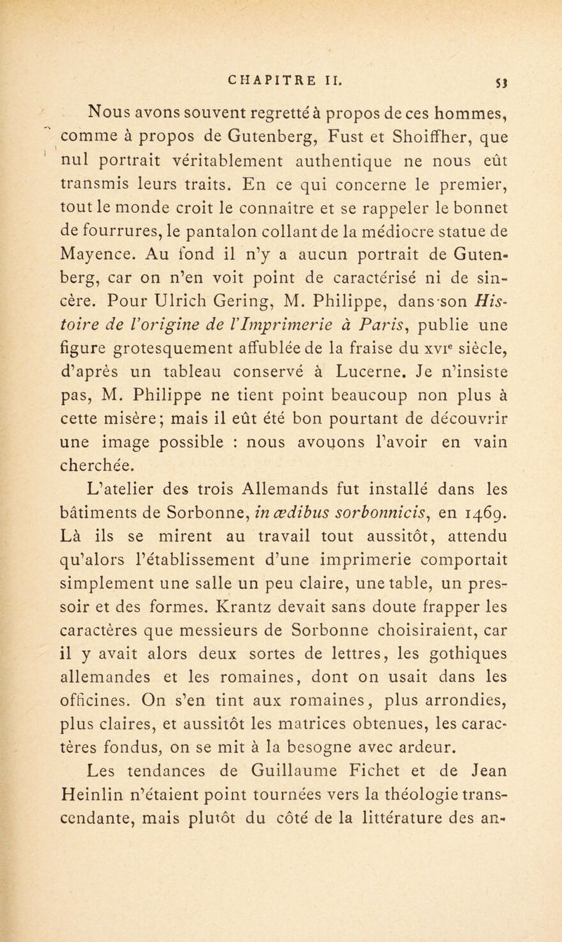 Nous avons souvent regretté à propos de ces hommes, comme à propos de Gutenberg, Fust et Shoiffher, que nul portrait véritablement authentique ne nous eût transmis leurs traits. En ce qui concerne le premier, tout le monde croit le connaître et se rappeler le bonnet de fourrures, le pantalon collant de la médiocre statue de Mayence. Au fond il n’y a aucun portrait de Guten¬ berg, car on n’en voit point de caractérisé ni de sin¬ cère. Pour Ulrich Gering, M. Philippe, dans-son His¬ toire de l’origine de VImprimerie à Paris, publie une figure grotesquement affublée de la fraise du xvie siècle, d’après un tableau conservé à Lucerne. Je n’insiste pas, M. Philippe ne tient point beaucoup non plus à cette misère; mais il eût été bon pourtant de découvrir une image possible : nous avouons l’avoir en vain cherchée. L’atelier des trois Allemands fut installé dans les bâtiments de Sorbonne, inœdibus sorbonnicis, en 1469. Là ils se mirent au travail tout aussitôt, attendu qu’alors l’établissement d’une imprimerie comportait simplement une salle un peu claire, une table, un pres¬ soir et des formes. Krantz devait sans doute frapper les caractères que messieurs de Sorbonne choisiraient, car il y avait alors deux sortes de lettres, les gothiques allemandes et les romaines, dont on usait dans les officines. On s’en tint aux romaines, plus arrondies, plus claires, et aussitôt les matrices obtenues, les carac* tères fondus, on se mit à la besogne avec ardeur. Les tendances de Guillaume Fichet et de Jean Heinlin n’étaient point tournées vers la théologie trans¬ cendante, mais plutôt du côté de la littérature des an-