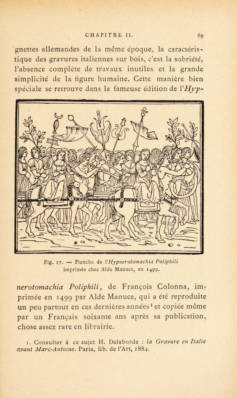 gnettes allemandes de la même époque, la caractéris¬ tique des gravures italiennes sur bois, c’est la sobriété, l’absence complète de travaux inutiles et la grande simplicité de la ligure humaine. Cette manière bien spéciale se retrouve dans la fameuse édition de VHyp- Fig. 17. — Planche de YHypnerotomachia Poliphili imprimée chez Aide Manuce, en 1499. nerotomachia Poliphili, de François Colonna, im¬ primée en 1499 par Aide Manuce, qui a été reproduite un peu partout en ces dernières années1 et copiée même par un Français soixante ans après sa publication, chose assez rare en librairie. 1. Consulter à ce sujet H. Delaborde : la Gravure en Italie avant Marc-Antoine. Paris, lib. de l’Art, 1884.