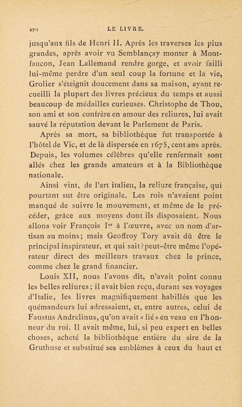 jusqu’aux fils de Henri II. Après les traverses les plus grandes, après avoir vu Semblançay monter à Mont- faucon, Jean Lallemand rendre gorge, et avoir failli lui-même perdre d’un seul coup la fortune et la vie, Grolier s’éteignit doucement dans sa maison, ayant re¬ cueilli la plupart des livres précieux du temps et aussi beaucoup de médailles curieuses. Christophe de Thou, son ami et son confrère en amour des reliures, lui avait sauvé la réputation devant le Parlement de Paris. Après sa mort, sa bibliothèque fut transportée à l’hôtel de Vie, et de là dispersée en 1675, cent ans après. Depuis, les volumes célèbres qu’elle renfermait sont allés chez les grands amateurs et à la Bibliothèque nationale. Ainsi vint, de l’art italien, la reliure française, qui pourtant sut être originale. Les rois n’avaient point manqué de suivre le mouvement, et même de le pré¬ céder, grâce aux moyens dont ils disposaient. Nous allons voir François Itr à l’œuvre, avec un nom d’ar¬ tisan au moins; mais Geoffroy Tory avait dû être le principal inspirateur, et qui sait?peut-être même l’opé¬ rateur direct des meilleurs travaux chez le prince, comme chez le grand financier. Louis XII, nous Pavons dit, n’avait point connu les belles reliures ; il avait bien reçu, durant ses voyages d’Italie, les livres magnifiquement habillés que les quémandeurs lui adressaient, et, entre autres, celui de Faustus Andrelinus, qu’on avait « lié » en veau en l’hon¬ neur du roi. Il avait même, lui, si peu expert en belles choses, acheté la bibliothèque entière du sire de la Gruthuse et substitué ses emblèmes à ceux du haut et