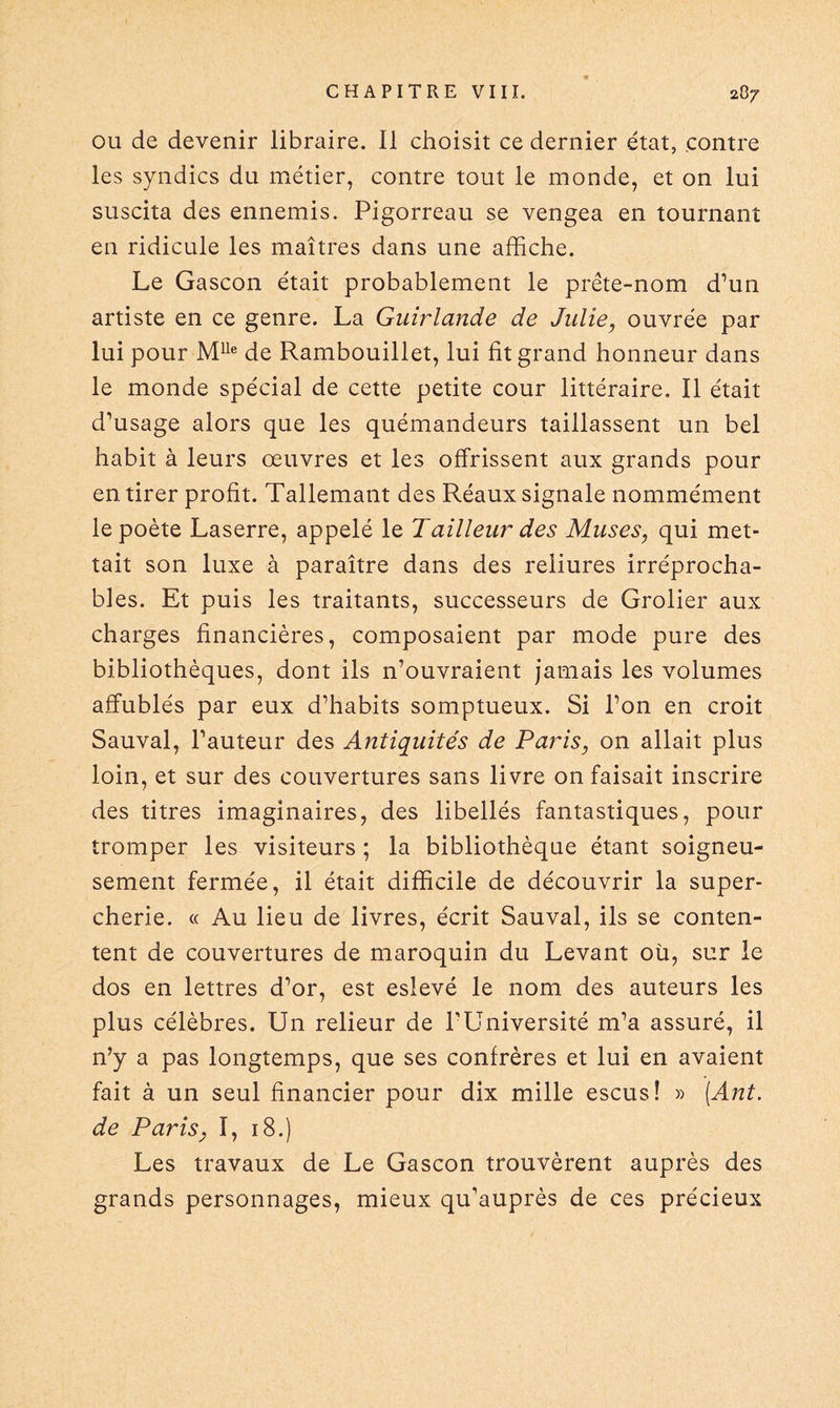 ou de devenir libraire. II choisit ce dernier état, contre les syndics du métier, contre tout le monde, et on lui suscita des ennemis. Pigorreau se vengea en tournant en ridicule les maîtres dans une affiche. Le Gascon était probablement le prête-nom d’un artiste en ce genre. La Guirlande de Julie, ouvrée par lui pour Mlle de Rambouillet, lui fit grand honneur dans le monde spécial de cette petite cour littéraire. Il était d'usage alors que les quémandeurs taillassent un bel habit à leurs œuvres et les offrissent aux grands pour en tirer profit. Tallemant des Réaux signale nommément le poète Laserre, appelé le Tailleur des Muses, qui met¬ tait son luxe à paraître dans des reliures irréprocha¬ bles. Et puis les traitants, successeurs de Grolier aux charges financières, composaient par mode pure des bibliothèques, dont ils n’ouvraient jamais les volumes affublés par eux d’habits somptueux. Si l’on en croit Sauvai, l’auteur des Antiquités de Paris, on allait plus loin, et sur des couvertures sans livre on faisait inscrire des titres imaginaires, des libellés fantastiques, pour tromper les visiteurs ; la bibliothèque étant soigneu¬ sement fermée, il était difficile de découvrir la super¬ cherie. « Au lieu de livres, écrit Sauvai, ils se conten¬ tent de couvertures de maroquin du Levant où, sur le dos en lettres d’or, est eslevé le nom des auteurs les plus célèbres. Un relieur de P Université m’a assuré, il n’y a pas longtemps, que ses confrères et lui en avaient fait à un seul financier pour dix mille escus! » (Ant. de Paris, I, 18.) Les travaux de Le Gascon trouvèrent auprès des grands personnages, mieux qu’auprès de ces précieux