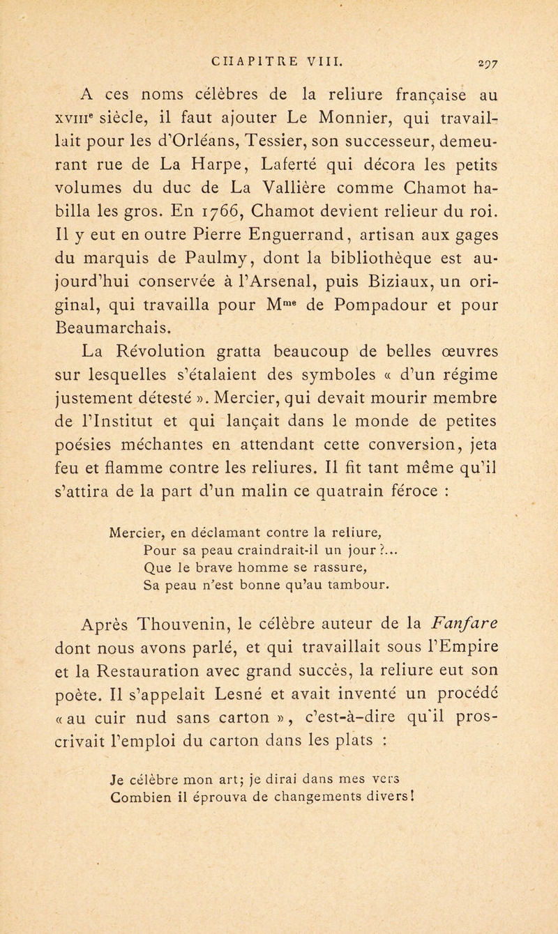 2 97 A ces noms célèbres de la reliure française au xvme siècle, il faut ajouter Le Monnier, qui travail¬ lait pour les d’Orléans, Tessier, son successeur, demeu¬ rant rue de La Harpe, Laferté qui décora les petits volumes du duc de La Vallière comme Chamot ha¬ billa les gros. En 1766, Chamot devient relieur du roi. 11 y eut en outre Pierre Enguerrand, artisan aux gages du marquis de Paulmy, dont la bibliothèque est au¬ jourd’hui conservée à l’Arsenal, puis Biziaux, un ori¬ ginal, qui travailla pour Mme de Pompadour et pour Beaumarchais. La Révolution gratta beaucoup de belles oeuvres sur lesquelles s’étalaient des symboles « d’un régime justement détesté ». Mercier, qui devait mourir membre de l’Institut et qui lançait dans le monde de petites poésies méchantes en attendant cette conversion, jeta feu et flamme contre les reliures. Il fit tant même qu’il s’attira de la part d’un malin ce quatrain féroce : Mercier, en déclamant contre la reliure, Pour sa peau craindrait-il un jour?... Que le brave homme se rassure, Sa peau n'est bonne qu’au tambour. Après Thouvenin, le célèbre auteur de la Fanfare dont nous avons parlé, et qui travaillait sous l’Empire et la Restauration avec grand succès, la reliure eut son poète. Il s’appelait Lesné et avait inventé un procédé « au cuir nud sans carton » , c’est-à-dire qu'il pros¬ crivait l’emploi du carton dans les plats : Je célèbre mon art; je dirai dans mes vers Combien il éprouva de changements divers!