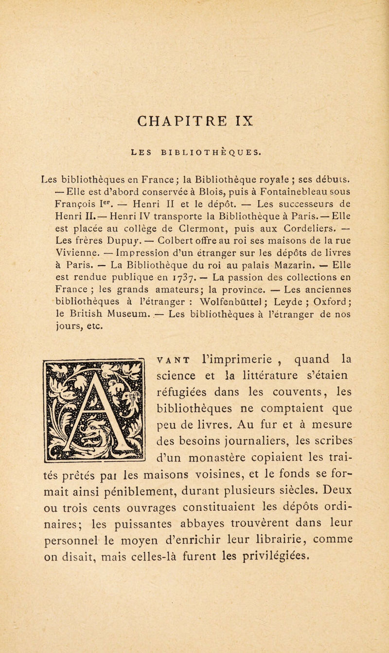 LES BIBLIOTHÈQUES. Les bibliothèques en France; la Bibliothèque royale ; ses débuts. — Elle est d’abord conservée à Blois, puis à Fontainebleau sous François Ier. — Henri II et le dépôt. — Les successeurs de Henri II.— Henri IV transporte la Bibliothèque à Paris. — Elle est placée au collège de Clermont, puis aux Cordeliers. — Les frères Dupuy. — Colbert offre au roi ses maisons de la rue Vivienne. —Impression d’un étranger sur les dépôts de livres à Paris. — La Bibliothèque du roi au palais Mazarin. — Elle est rendue publique en 1737. — La passion des collections en France; les grands amateurs; la province. —Les anciennes bibliothèques à l’étranger : Wolfenbüttel ; Leyde ; Oxford ; le British Muséum. — Les bibliothèques à l’étranger de nos jours, etc. va nt Pimprimerie , quand la science et la littérature s’étaien réfugiées dans les couvents, les bibliothèques ne comptaient que peu de livres. Au fur et à mesure des besoins journaliers, les scribes d’un monastère copiaient les trai¬ tés prêtés pai les maisons voisines, et le fonds se for¬ mait ainsi péniblement, durant plusieurs siècles. Deux ou trois cents ouvrages constituaient les dépôts ordi¬ naires; les puissantes abbayes trouvèrent dans leur personnel le moyen d’enrichir leur librairie, comme on disait, mais celles-là furent les privilégiées.