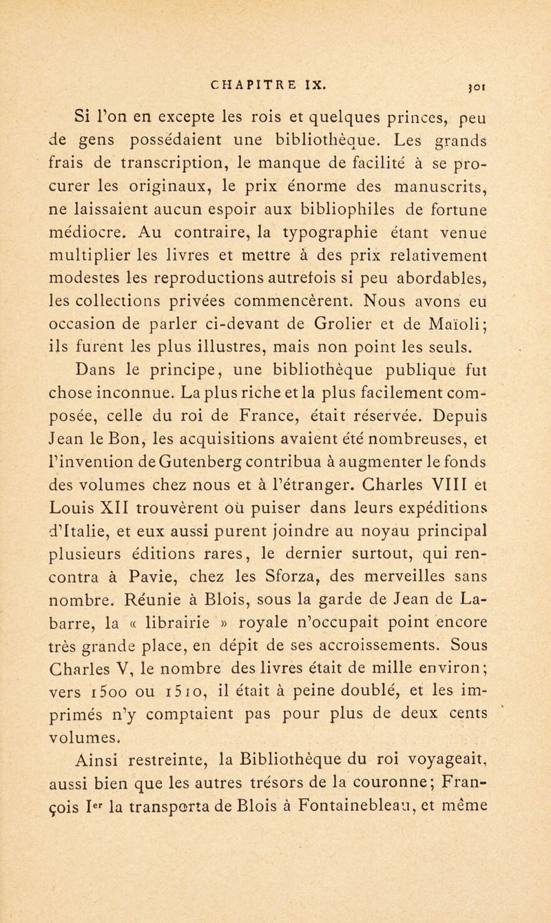 }Gt Si l’on en excepte les rois et quelques princes, peu de gens possédaient une bibliothèque. Les grands frais de transcription, le manque de facilité à se pro¬ curer les originaux, le prix énorme des manuscrits, ne laissaient aucun espoir aux bibliophiles de fortune médiocre. Au contraire, la typographie étant venue multiplier les livres et mettre à des prix relativement modestes les reproductions autrefois si peu abordables, les collections privées commencèrent. Nous avons eu occasion de parler ci-devant de Grolier et de Maïoli; ils furent les plus illustres, mais non point les seuls. Dans le principe, une bibliothèque publique fut chose inconnue. La plus riche et la plus facilement com¬ posée, celle du roi de France, était réservée. Depuis Jean le Bon, les acquisitions avaient été nombreuses, et l’invention de Gutenberg contribua à augmenter le fonds des volumes chez nous et à l’étranger. Charles VIII et Louis XII trouvèrent où puiser dans leurs expéditions d’Italie, et eux aussi purent joindre au noyau principal plusieurs éditions rares, le dernier surtout, qui ren¬ contra à Pavie, chez les Sforza, des merveilles sans nombre. Réunie à Blois, sous la garde de Jean de La- barre, la « librairie » royale n’occupait point encore très grande place, en dépit de ses accroissements. Sous Charles V, le nombre des livres était de mille environ; vers i5oo ou i5io, il était à peine doublé, et les im¬ primés n’y comptaient pas pour plus de deux cents volumes. Ainsi restreinte, la Bibliothèque du roi voyageait, aussi bien que les autres trésors de la couronne; Fran¬ çois Ier la transporta de Blois à Fontainebleau, et même