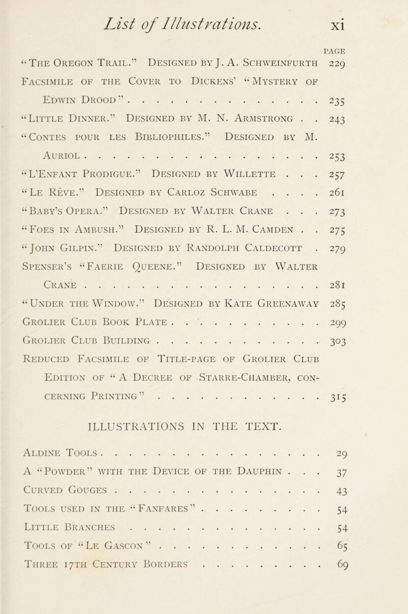 PAGE “ The Oregon Trail.” Designed by J. A. Schweinfurth 229 Facsimile of the Cover to Dickens’ “ Mystery of Edwin Drood ”.235 “Little Dinner.” Designed by M. N. Armstrong . . 243 “Contes pour les Bibliophiles.” Designed by M. Auriol.253 “L’Enfant Prodigue.” Designed by Willette . . . 257 “ Le Reve.” Designed by Carloz Schwabe .... 261 “ Baby’s Opera.” Designed by Walter Crane . . . 273 “Foes in Ambush.” Designed by R. L. M. Camden . . 275 “John Gilpin.” Designed by Randolph Caldecott . 279 Spenser’s “Faerie Oueene.” Designed by Walter Crane.281 “Under the Window.” Designed by Kate Greenaway 285 Grolier Club Book Plate . 299 Grolier Club Building.303 Reduced Facsimile of Title-page of Grolier Club Edition of “ A Decree of Starre-Chamber, con¬ cerning Printing”.315 ILLUSTRATIONS IN THE TEXT. Aldine Tools.29 A “Powder” with the Device of the Dauphin ... 37 Curved Gouges.43 Tools used in the “Fanfares”.54 Little Branches.54 Tools of “Le Gascon”.65 Three 17TH Century Borders.69