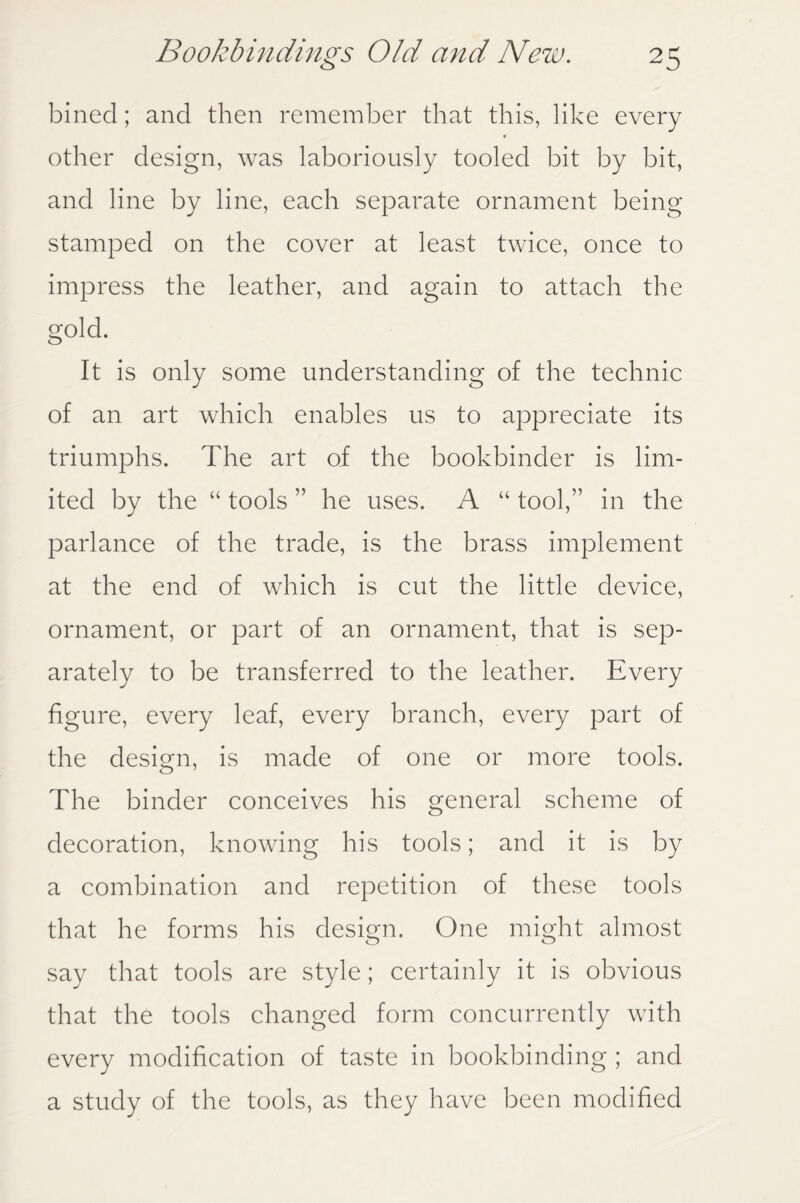 bined; and then remember that this, like every other design, was laboriously tooled bit by bit, and line by line, each separate ornament being stamped on the cover at least twice, once to impress the leather, and again to attach the gold. It is only some understanding of the technic of an art which enables us to appreciate its triumphs. The art of the bookbinder is lim¬ ited by the “ tools ” he uses. A “ tool,” in the parlance of the trade, is the brass implement at the end of which is cut the little device, ornament, or part of an ornament, that is sep¬ arately to be transferred to the leather. Every figure, every leaf, every branch, every part of the design, is made of one or more tools. The binder conceives his general scheme of decoration, knowing his tools; and it is by a combination and repetition of these tools that he forms his design. One might almost say that tools are style; certainly it is obvious that the tools changed form concurrently with every modification of taste in bookbinding ; and a study of the tools, as they have been modified