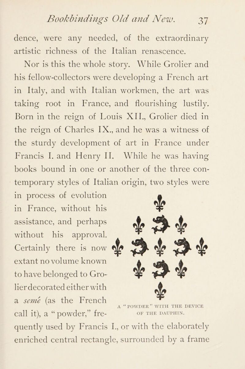 deuce, were any needed, of the extraordinary artistic richness of the Italian renascence. Nor is this the whole story. While Grolier and his fellow-collectors were developing a French art in Italy, and with Italian workmen, the art was taking root in France, and flourishing lustily. Born in the reign of Louis XII., Grolier died in the reign of Charles IX., and he was a witness of the sturdy development of art in France under Francis I. and Henry II. While he was having books bound in one or another of the three con¬ temporary styles of Italian origin, two styles were in process of evolution in France, without his assistance, and perhaps without his approval. Certainly there is now extant no volume known to have belonged to Gro¬ lier decorated either with a seme (as the French A POWDER’’ WITH THE DEVICE call it), a “ powder,” fre- of the dauphin. quently used by Francis I., or with the elaborately enriched central rectangle, surrounded by a frame