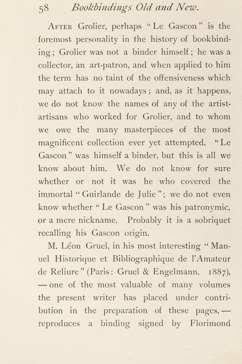 After Grolier, perhaps “ Le Gascon ” is the foremost personality in the history of bookbind¬ ing ; Grolier was not a binder himself; he was a collector, an art-patron, and when applied to him the term has no taint of the offensiveness which may attach to it nowadays ; and, as it happens, we do not know the names of any of the artist- artisans who worked for Grolier, and to whom we owe the many masterpieces of the most magnificent collection ever yet attempted. “ Le Gascon ” was himself a binder, but this is all we know about him. We do not know for sure whether or not it was he who covered the immortal “ Guirlande de Julie”; we do not even know whether “ Le Gascon ” was his patronymic, or a mere nickname. Probably it is a sobriquet recalling his Gascon origin. M. Leon Gruel, in his most interesting “ Man¬ uel Historique et Bibliographique de 1’Amateur de Reliure ” (Paris : Gruel & Engelmann. 1887), — one of the most valuable of many volumes the present writer has placed under contri¬ bution in the preparation of these pages, — reproduces a binding signed by Florimond