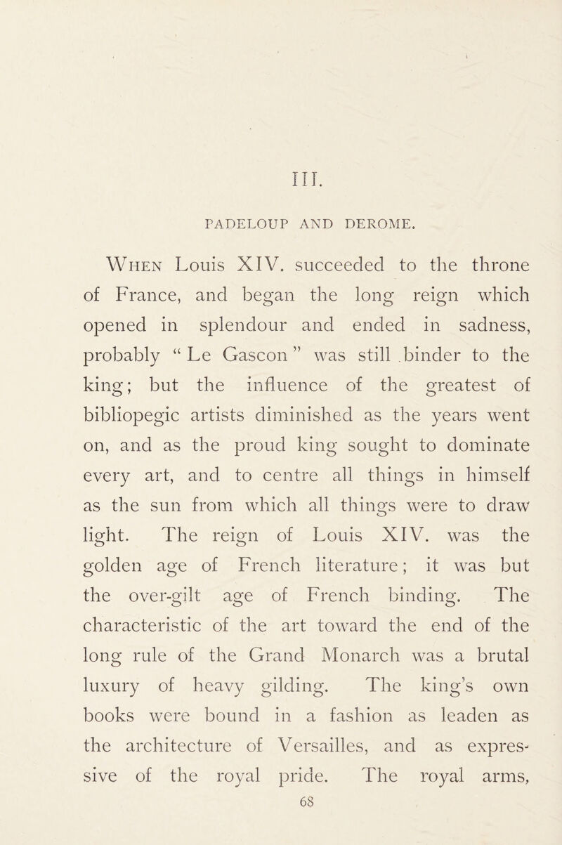 I III. PADELOUP AND DEROME. When Louis XIV. succeeded to the throne of France, and began the long reign which opened in splendour and ended in sadness, probably “ Le Gascon” was still binder to the king; but the influence of the greatest of bibliopegic artists diminished as the years went on, and as the proud king sought to dominate every art, and to centre all things in himself as the sun from which all tilings were to draw light. The reign of Louis XIV. was the golden age of French literature; it was but the over-gilt age of French binding. The characteristic of the art toward the end of the long rule of the Grand Monarch was a brutal luxury of heavy gilding. The kings own books were bound in a fashion as leaden as the architecture of Versailles, and as expres¬ sive of the royal pride. The royal arms,