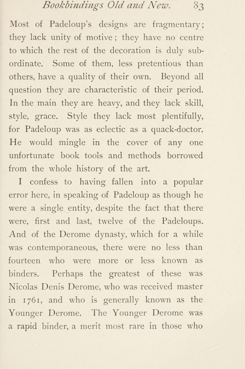 Most of Padeloup’s designs are fragmentary; they lack unity of motive ; they have no centre to which the rest of the decoration is duly sub¬ ordinate. Some of them, less pretentious than others, have a quality of their own. Beyond all question they are characteristic of their period. In the main they are heavy, and they lack skill, style, grace. Style they lack most plentifully, for Padeloup was as eclectic as a quack-doctor. He would mingle in the cover of any one unfortunate book tools and methods borrowed from the whole history of the art. I confess to having fallen into a popular error here, in speaking of Padeloup as though he were a single entity, despite the fact that there were, first and last, twelve of the Padeloups. And of the Derome dynasty, which for a while was contemporaneous, there were no less than fourteen who were more or less known as binders. Perhaps the greatest of these was Nicolas Denis Derome, who was received master in 1761, and who is generally known as the Younger Derome. The Younger Derome was o o a rapid binder, a merit most rare in those who