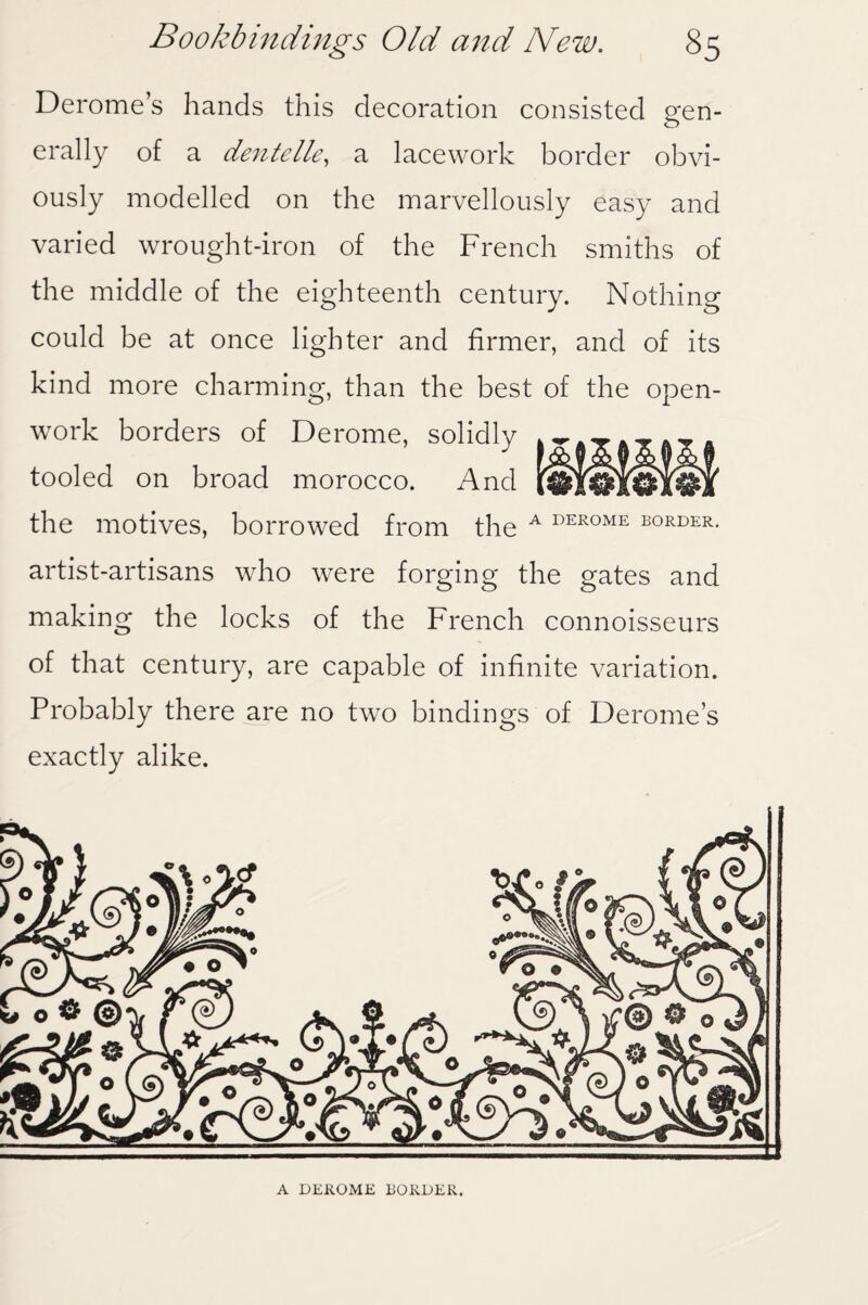 Derome’s hands this decoration consisted gen¬ erally of a dentelle, a lacework border obvi¬ ously modelled on the marvellously easy and varied wrought-iron of the French smiths of the middle of the eighteenth century. Nothing could be at once lighter and firmer, and of its kind more charming, than the best of the open¬ work borders of Derome, solidly tooled on broad morocco. And the motives, borrowed from the A DEROME border. artist-artisans who were forging the gates and making the locks of the French connoisseurs of that century, are capable of infinite variation. Probably there are no two bindings of Derome’s exactly alike. A DEROME BORDER.