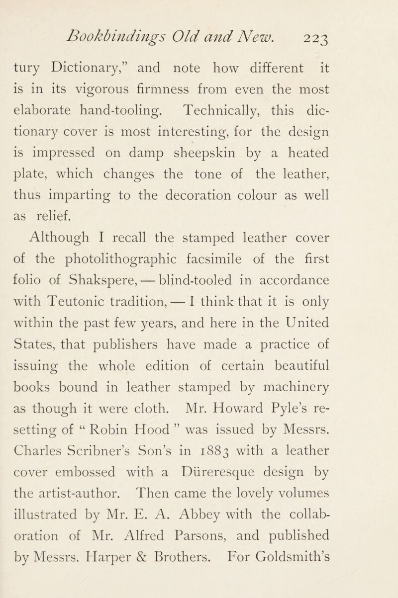 tury Dictionary,” and note how different it is in its vigorous firmness from even the most elaborate hand-tooling. Technically, this dic¬ tionary cover is most interesting, for the design is impressed on damp sheepskin by a heated plate, which changes the tone of the leather, thus imparting to the decoration colour as well as relief. Although I recall the stamped leather cover of the photolithographic facsimile of the first folio of Shakspere, — blind-tooled in accordance with Teutonic tradition,— I think that it is only within the past few years, and here in the United States, that publishers have made a practice of issuing the whole edition of certain beautiful books bound in leather stamped by machinery as though it were cloth. Mr. Howard Pyle’s re¬ setting of “ Robin Hood ” was issued by Messrs. Charles Scribner’s Son’s in 1883 with a leather cover embossed with a Diireresque design by the artist-author. Then came the lovely volumes illustrated by Mr. E. A. Abbey with the collab¬ oration of Mr. Alfred Parsons, and published by Messrs. Harper & Brothers. For Goldsmith’s