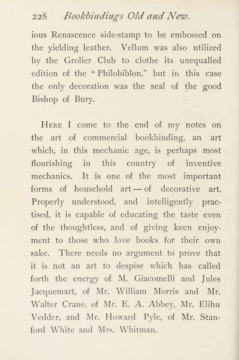 ious Renascence side-stamp to be embossed on the yielding leather. Vellum was also utilized by the Grolier Club to clothe its unequalled edition of the “ Philobiblon,” but in this case the only decoration was the seal of the good Bishop of Bury. Here I come to the end of my notes on the art of commercial bookbinding, an art which, in this mechanic age, is perhaps most flourishing in this country of inventive mechanics. It is one of the most important forms of household art—-of decorative art. Properly understood, and intelligently prac¬ tised, it is capable of educating the taste even of the thoughtless, and of giving keen enjoy¬ ment to those who love books for their own sake. There needs no argument to prove that it is not an art to despise which has called forth the energy of M. Giacomelli and Jules Jacquemart, of Mr. William Morris and Mr. Walter Crane, of Mr. E. A. Abbey, Mr. Elihu Vedder, and Mr. Howard Pyle, of Mr. Stan¬ ford White and Mrs, Whitman.