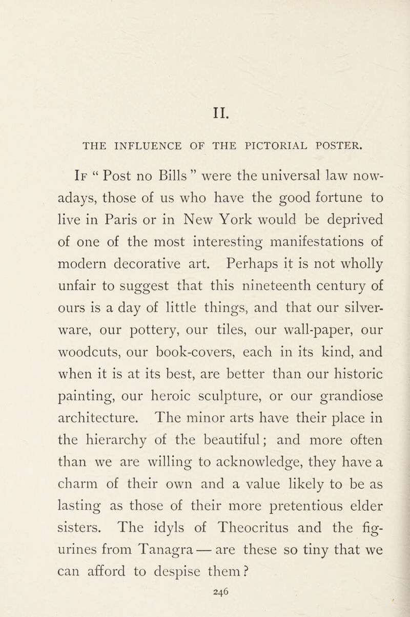 II. THE INFLUENCE OF THE PICTORIAL POSTER. If “ Post ho Bills ” were the universal law now¬ adays, those of us who have the good fortune to live in Paris or in New York would be deprived of one of the most interesting manifestations of modern decorative art. Perhaps it is not wholly unfair to suggest that this nineteenth century of ours is a day of little things, and that our silver¬ ware, our pottery, our tiles, our wall-paper, our woodcuts, our book-covers, each in its kind, and when it is at its best, are better than our historic painting, our heroic sculpture, or our grandiose architecture. The minor arts have their place in the hierarchy of the beautiful; and more often than we are willing to acknowledge, they have a charm of their own and a value likely to be as lasting as those of their more pretentious elder sisters. The idyls of Theocritus and the fig¬ urines from Tanagra—are these so tiny that we can afford to despise them ?