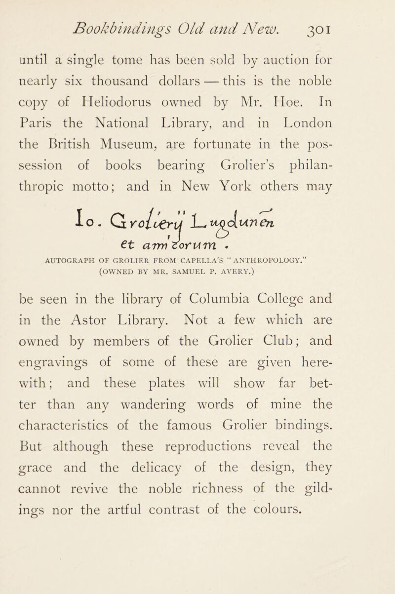 until a single tome has been sold by auction for nearly six thousand dollars — this is the noble copy of Heliodorus owned by Mr. Hoe. In Paris the National Library, and in London the British Museum, are fortunate in the pos¬ session of books bearing Grolier’s philan¬ thropic motto; and in New York others may lo. OiYolueru 1—^go( m nen J et arm corum AUTOGRAPH OF GROLIER FROM CAPELLA’S “ ANTHROPOLOGY.” (OWNED BY MR. SAMUEL P. AVERY.) be seen in the library of Columbia College and in the Astor Library. Not a few which are owned by members of the Grolier Club; and engravings of some of these are given here¬ with ; and these plates will show far bet¬ ter than any wandering words of mine the characteristics of the famous Grolier bindings. But although these reproductions reveal the grace and the delicacy of the design, they cannot revive the noble richness of the gild¬ ings nor the artful contrast of the colours.