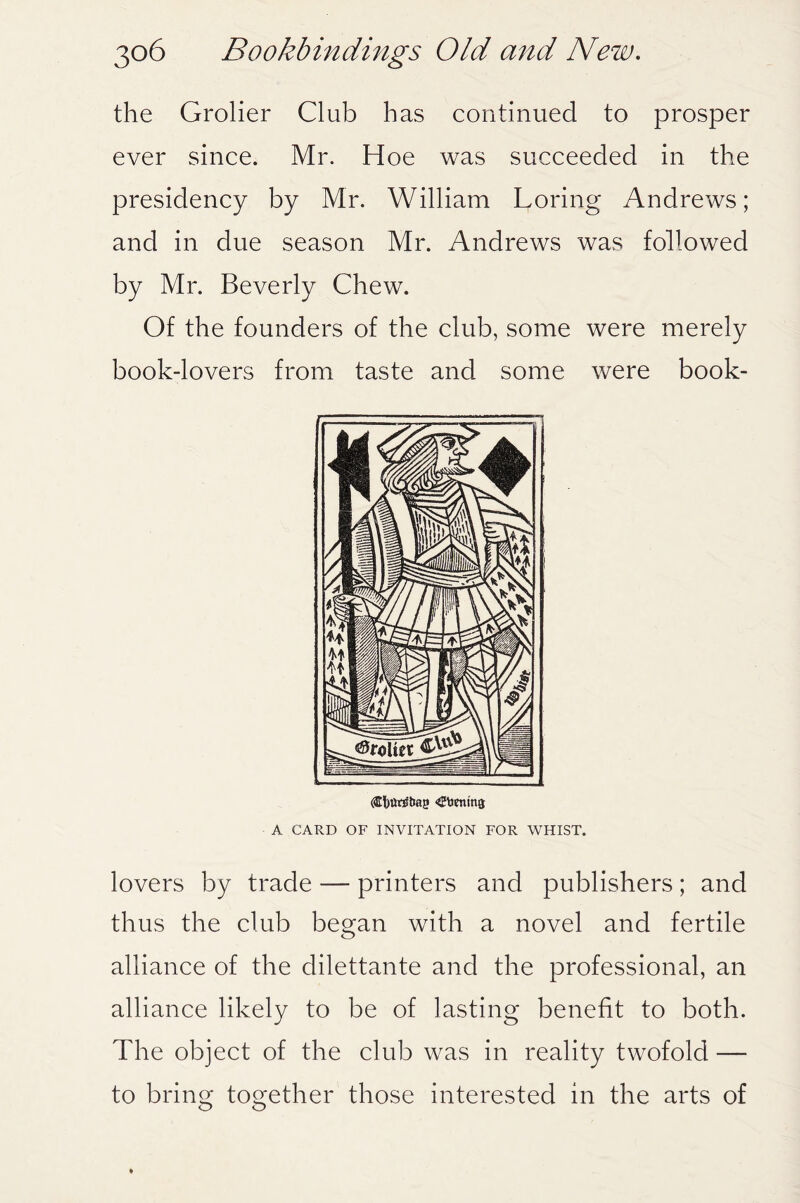 the Grolier Club has continued to prosper ever since. Mr. Hoe was succeeded in the presidency by Mr. William Loring Andrews; and in due season Mr. Andrews was followed by Mr. Beverly Chew. Of the founders of the club, some were merely book-lovers from taste and some were book- (tfjurEtmg «2taenm$ A CARD OF INVITATION FOR WHIST. lovers by trade — printers and publishers; and thus the club began with a novel and fertile alliance of the dilettante and the professional, an alliance likely to be of lasting benefit to both. The object of the club was in reality twofold — to bring together those interested in the arts of