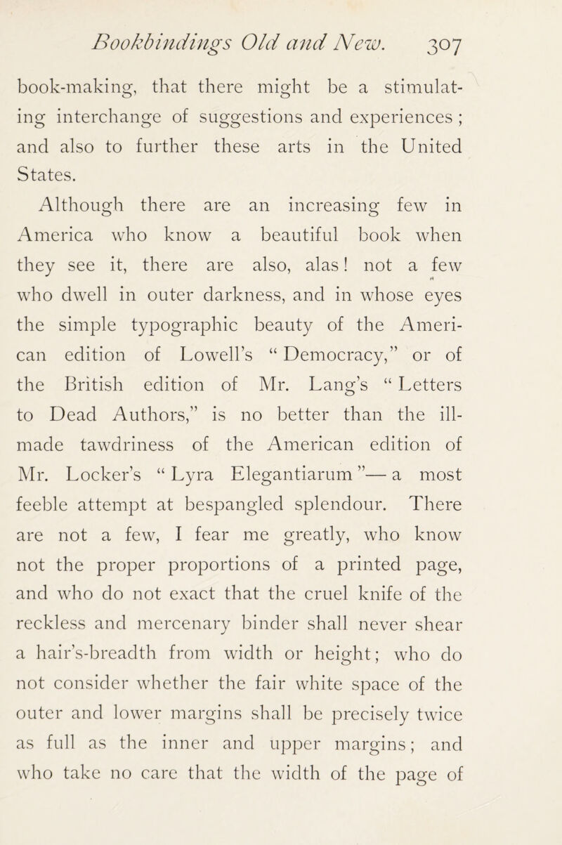 book-making, that there might be a stimulat¬ ing interchange of suggestions and experiences ; and also to further these arts in the United States. Although there are an increasing few in America who know a beautiful book when they see it, there are also, alas! not a few who dwell in outer darkness, and in whose eyes the simple typographic beauty of the Ameri¬ can edition of Lowell’s “ Democracy,” or of the British edition of Mr. Lang’s “ Letters to Dead Authors,” is no better than the ill- made tawdriness of the American edition of Mr. Locker’s “ Lyra Elegantiarum ”— a most feeble attempt at bespangled splendour. There are not a few, I fear me greatly, who know not the proper proportions of a printed page, and who do not exact that the cruel knife of the reckless and mercenary binder shall never shear a hair’s-breadth from width or height; who do not consider whether the fair white space of the outer and lower margins shall be precisely twice as full as the inner and upper margins; and who take no care that the width of the page of