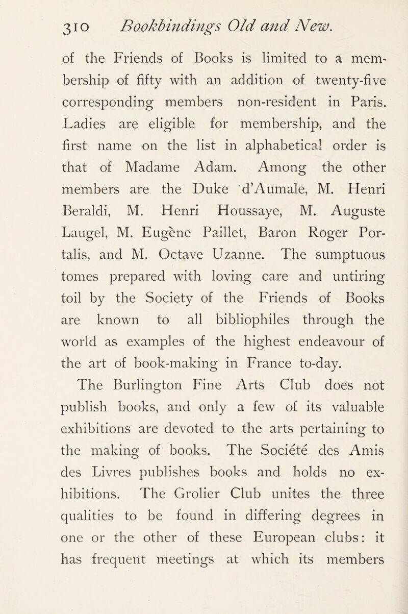 of the Friends of Books is limited to a mem¬ bership of fifty with an addition of twenty-five corresponding members non-resident in Paris. Ladies are eligible for membership, and the first name on the list in alphabetical order is that of Madame Adam. Among the other members are the Duke d’Aumale, M. Henri Beraldi, M. Henri Houssaye, M. Auguste Laugel, M. Eugene Paillet, Baron Roger Por- talis, and M. Octave Uzanne. The sumptuous tomes prepared with loving care and untiring toil by the Society of the Friends of Books are known to all bibliophiles through the world as examples of the highest endeavour of the art of book-making in France to-day. The Burlington Fine Arts Club does not publish books, and only a few of its valuable exhibitions are devoted to the arts pertaining to the making of books. The Societe des Amis des Livres publishes books and holds no ex¬ hibitions. The Grolier Club unites the three qualities to be found in differing degrees in one or the other of these European clubs: it has frequent meetings at which its members