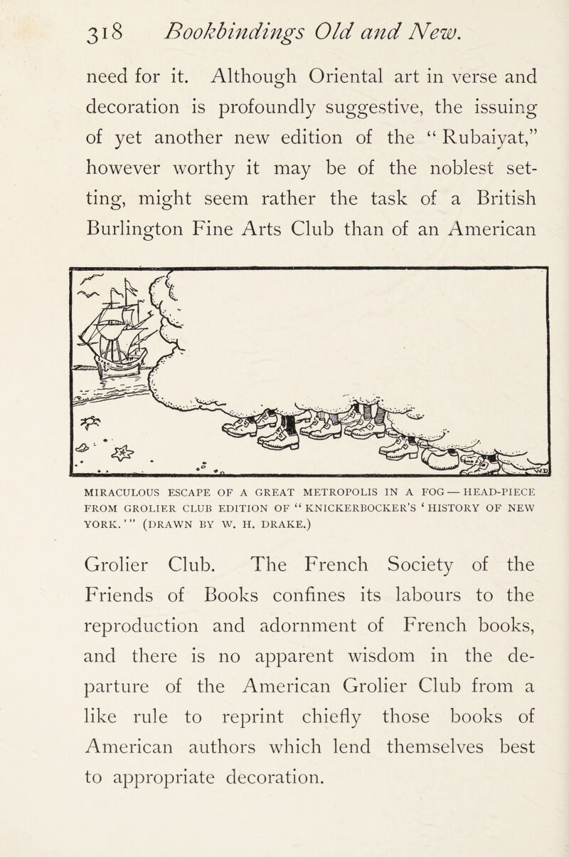 need for it. Although Oriental art in verse and decoration is profoundly suggestive, the issuing of yet another new edition of the “ Rubaiyat,” however worthy it may be of the noblest set¬ ting, might seem rather the task of a British Burlington Fine Arts Club than of an American MIRACULOUS ESCAPE OF A GREAT METROPOLIS IN A FOG — HEAD-PIECE FROM GROLIER CLUB EDITION OF “KNICKERBOCKER’S ‘HISTORY OF NEW YORK. ’ ” (DRAWN BY W. H. DRAKE.) Grolier Club. The French Society of the Friends of Books confines its labours to the reproduction and adornment of French books, and there is no apparent wisdom in the de¬ parture of the American Grolier Club from a like rule to reprint chiefly those books of American authors which lend themselves best to appropriate decoration.