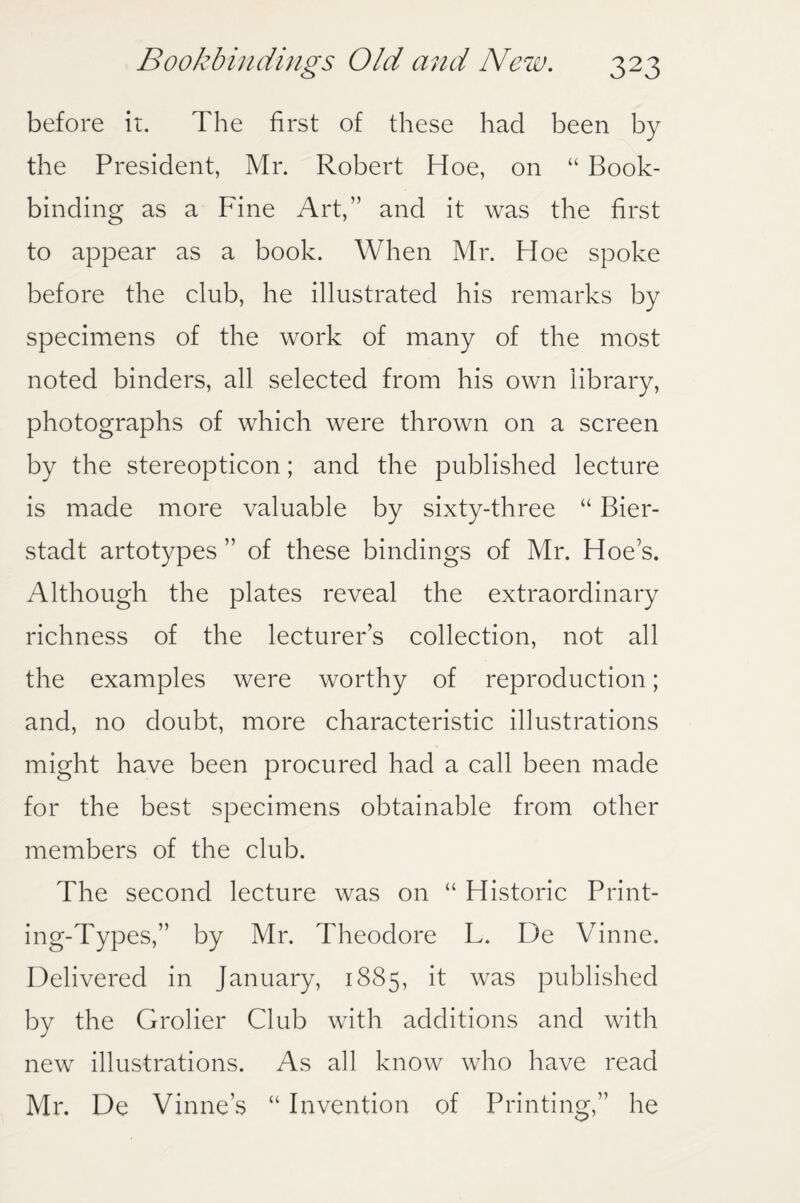 before it. The first of these had been by the President, Mr. Robert Hoe, on “ Book¬ binding as a Fine Art,” and it was the first to appear as a book. When Mr. Hoe spoke before the club, he illustrated his remarks by specimens of the work of many of the most noted binders, all selected from his own library, photographs of which were thrown on a screen by the stereopticon; and the published lecture is made more valuable by sixty-three “ Bier- stadt artotypes ” of these bindings of Mr. Hoe's. Although the plates reveal the extraordinary richness of the lecturers collection, not all the examples were worthy of reproduction; and, no doubt, more characteristic illustrations might have been procured had a call been made for the best specimens obtainable from other members of the club. The second lecture was on “ Historic Print¬ ing-Types,” by Mr. Theodore L. De Vinne. Delivered in January, 1885, it was published by the Grolier Club with additions and with new illustrations. As all know who have read Mr. De Vinne’s “ Invention of Printing,” he