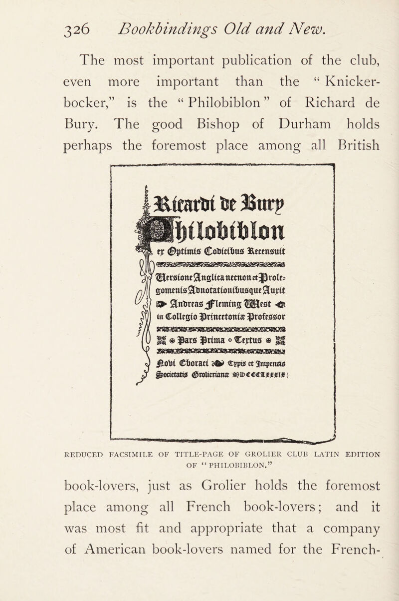 The most important publication of the club, even more important than the “ Knicker¬ bocker,” is the “ Philobiblon ” of Richard de Bury. The good Bishop of Durham holds perhaps the foremost place among all British Eirarfei fee Bttrp UUUUm ejr #pttmts Cofetctfeus ftecmsutt fHerstone &ngltca nemott et^role^ gornmis Sttmotatumifeuegue iEujrtt $ntireas Jflemtttg ?S2Et5t in Collegto $ruicetottta professor || ® ^arfi $rtma © Cejrtus ® || j&ofet Cboract cpptg ct gimpenste g>«tetatfc (^roUerianat a?2><c<r<rajffif) REDUCED FACSIMILE OF TITLE-PAGE OF GROLIER CLUB LATIN EDITION OF “ PHILOBIBLON.” book-lovers, just as Groller holds the foremost place among all French book-lovers; and it was most fit and appropriate that a company of American book-lovers named for the French-