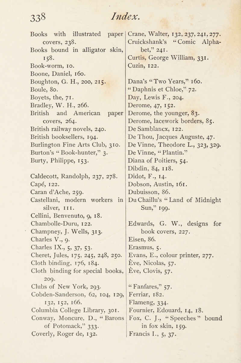 Books with illustrated paper covers, 238. Books bound in alligator skin, 158. Book-worm, 10. Boone, Daniel, 160. Boughton, G. H., 200, 215. Boule, 80. Boyets, the, 71. Bradley, W. H., 266. British and American paper covers, 264. British railway novels, 240. British booksellers, 194. Burlington Fine Arts Club, 310. Burton’s “Book-hunter,” 3. Burty, Philippe, 153. Caldecott, Randolph, 237, 278. Cape, 122. Caran d’Ache, 259. Castellani, modern workers in silver, 111. Cellini, Benvenuto, 9, 18. Chambolle-Duru, 122. Champney, J. Wells, 313. Charles V., 9. Charles IX., 5, 37, 53. Cheret, Jules, 175, 245, 248, 250. Cloth binding, 176, 184. Cloth binding for special books, 209. Clubs of New York, 293. Cobden-Sanderson, 62, 104, 129, 132, 152, 166. Columbia College Library, 301. Conway, Moncure, D., “ Barons of Potomack,” 333. Coverly, Roger de, 132. Crane, Walter, 132, 237, 241, 277. Cruickshank’s “ Comic Alpha¬ bet,” 241. Curtis, George William, 331. Cuzin, 122. Dana’s “Two Years,” 160. “ Daphnis et Chloe,” 72. Day, Lewis F., 204. Derome, 47, 152. Derome, the younger, 83. Derome, lacework borders, 85. De Samblancx, 122. DeThou, Jacques Auguste, 47. De Vinne, Theodore L., 323, 329. De Vinne, “ Plantin.” Diana of Poitiers, 54. Dibdin, 84, 118. Didot, F., 14. Dobson, Austin, 161. Dubuisson, 86. Du Chaillu’s “ Land of Midnight Sun,” 199. Edwards, G. W., designs for book covers, 227. Eisen, 86. Erasmus, 5. Evans, E., colour printer, 277. Eve, Nicolas, 57. Eve, Clovis, 57. “Fanfares,” 57. Ferriar, 182. Flameng, 334. Fournier, Edouard, 14, 18. Fox, C. J., “Speeches” bound in fox skin, 159. Francis I., 5, 37.