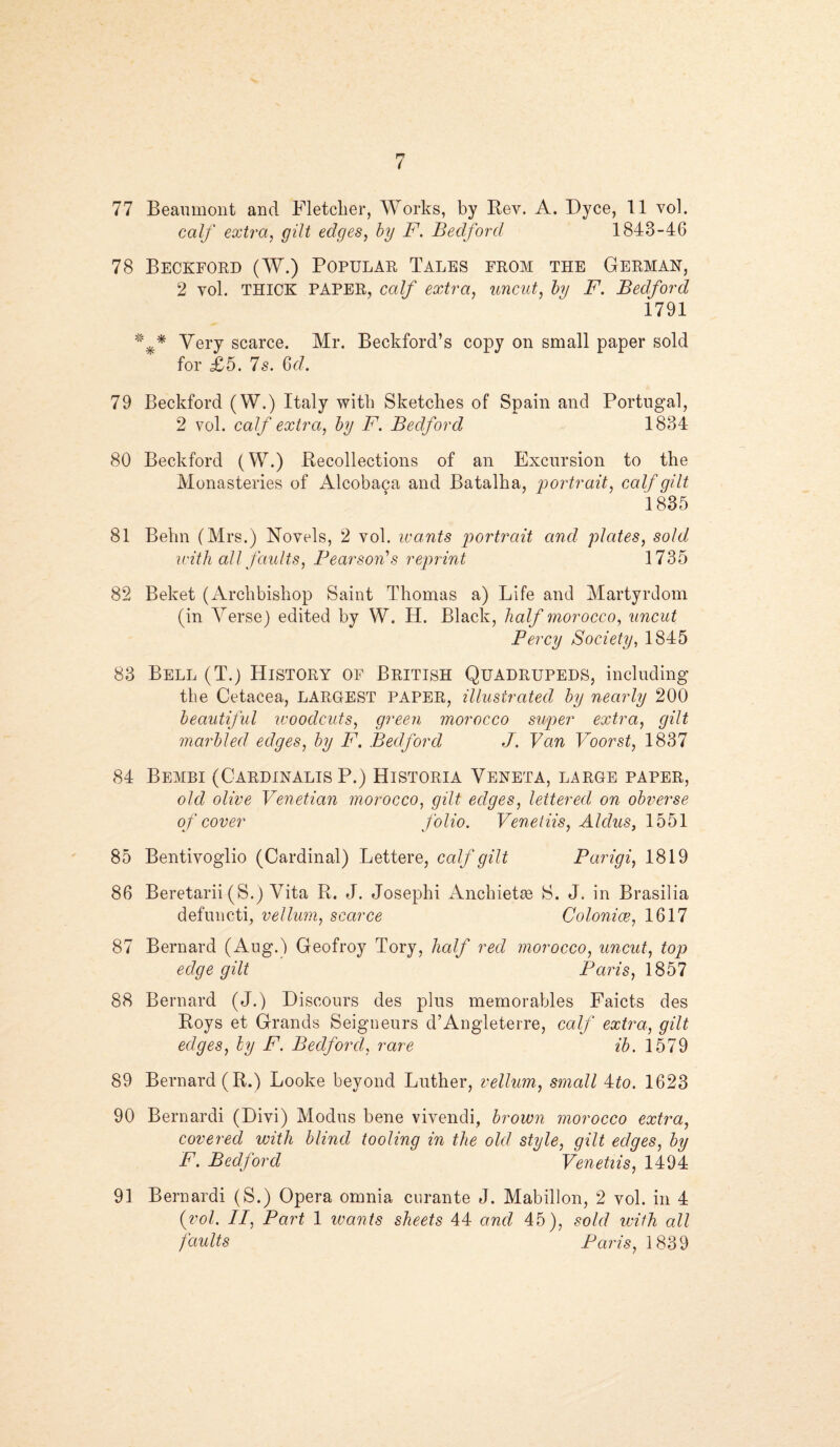 77 Beaumont and Fletcher, Works, by Key. A. Dyce, 11 vol. calf extra, gilt edges, by F. Bedford, 1843-46 78 Beckford (W.) Popular Tales from the German, 2 yol. THICK PAPER, calf extra, uncut, fry 2L Bedford 1791 * * Very scarce. Mr. Beckford’s copy on small paper sold for £5. Is. 6d. 79 Beckford (W.) Italy with Sketches of Spain and Portugal, 2 vol. calf extra, by F. Bedford 1834 80 Beckford (W.) Recollections of an Excursion to the Monasteries of Alcobaca and Batalha, portrait, calf gilt 1835 81 Behn (Mrs.) Novels, 2 vol. wants portrait and plates, sold with all faults, Pearson's reprint 1735 82 Beket (Archbishop Saint Thomas a) Life and Martyrdom (in Verse) edited by W. H. Black, half morocco, uncut Percy Society, 1845 83 Bell (T.) History of British Quadrupeds, including the Cetacea, LARGEST PAPER, illustrated by nearly 200 beautiful woodcuts, green morocco super extra, gilt marbled edges, by F. Bedford J. Van Voorst, 1837 84 BeMBI (CARDINALIS P.) HiSTORIA VENETA, LARGE PAPER, old olive Venetian morocco, gilt edges, lettered on obverse of cover folio. Venetiis, Aldus, 1551 85 Bentivoglio (Cardinal) Lettere, calf gilt Parigi, 1819 86 Beretarii (S.) Vita R. J. Josephi Anchietae S. J. in Brasilia defuncti, vellum, scarce Colonies, 1617 87 Bernard (Aug.) Geofroy Tory, half red morocco, uncut, top edge gilt Paris, 1857 88 Bernard (J.) Discours des plus memorables Faicts des Roys et Grands Seigneurs d’Angleterre, calf extra, gilt edges, by F. Bedford, rare ib. 1579 89 Bernard (R.) Looke beyond Luther, vellum, small 4fo. 1623 90 Bernardi (Divi) Modus bene vivendi, brown morocco extra, covered with blind tooling in the old style, gilt edges, by F. Bedford Venetiis, 1494 91 Bernardi (S.) Opera omnia enrante J. Mabillon, 2 vol. in 4 {vol. II, Part 1 wants sheets 44 and 45), sold with all faults Paris, 1839