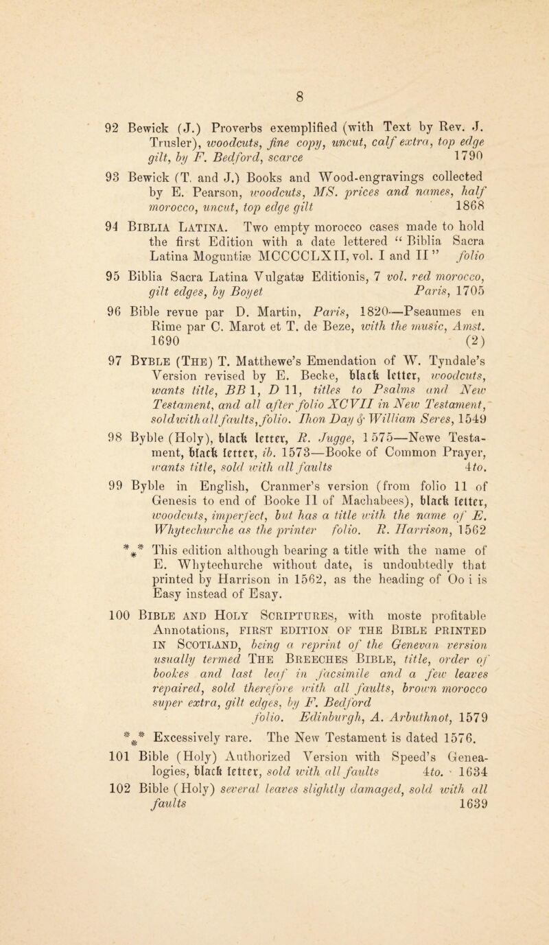 92 Bewick (J.) Proverbs exemplified (with Text by Rev. J. Trusler), woodcuts, fine copy, uncut, calf extra, top edge gilt, by F. Bedford, scarce 1790 93 Bewick (T, and J.) Books and Wood-engravings collected by E. Pearson, woodcuts, MS. prices and names, half morocco, uncut, top edge gilt 1868 94 Biblia Latina. Two empty morocco cases made to bold the first Edition with a date lettered “ Biblia Sacra Latina Moguntige MCCCCLXII, vol. I and II” folio 95 Biblia Sacra Latina Vulgate Editionis, 7 vol. red morocco, gilt edges, by Boyet Paris, 1705 96 Bible revue par D. Martin, Paris, 1820—Pseaumes en Rime par 0. Marot et T. de Beze, with the music, Amst. 1690 (2) 97 Byble (The) T. Matthewe’s Emendation of W. Tyndale’s Version revised by E. Becke, black letter, woodcuts, wants title, BB 1, Dll, titles to Psalms and New Testament, and all after folio XCVII in New Testament, sol dwith all faults, folio. Ihon Day William Seres, 1549 98 Byble (Holy), black letter, P. Jugge, 1 575—Newe Testa¬ ment, black letter, ib. 1573—Booke of Common Prayer, ivants title, sold with all faults 4to. 99 Byble in English, Cranmer’s version (from folio 11 of Genesis to end of Booke II of Machabees), black letter, woodcuts, imperfect, but has a title with the name of E. Whytechurche as the printer folio. P. Harrison, 1562 This edition although bearing a title with the name of E. Whytechurche without date, is undoubtedly that printed by Harrison in 1562, as the heading of Oo i is Easy instead of Esay. 100 Bible and Holy Scriptures, with moste profitable Annotations, first edition of the Bible printed IN SCOTLAND, being a reprint of the Genevan version usually termed The Breeches Bible, title, order of boolzes and last leaf in facsimile and a few leaves repaired, sold therefore ivith all faults, brown morocco super extra, gilt edges, by F. Bedford folio. Edinburgh, A. Arbuthnot, 1579 Excessively rare. The Hew Testament is dated 1576. 101 Bible (Holy) Authorized Version with Speed’s Genea¬ logies, black letter, sold with all faults 4to. v 1634 102 Bible (Holy) several leaves sliqhtly damaged, sold with all faults ' 1639