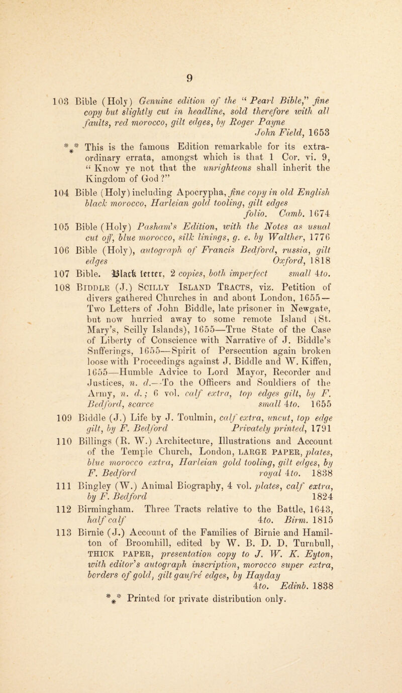 103 Bible (Holy) Genuine edition of the “Pearl Bible,” fine copy but slightly cut in headline, sold therefore with all faults, red morocco, ^ edges, by Roger Payne John Field, 1653 * * This is the famous Edition remarkable for its extra¬ ordinary errata, amongst which is that 1 Cor. vi. 9, “ Know ye not that the unrighteous shall inherit the Kingdom of God ?” 104 Bible (Holy) including Apocrypha, fine copy in old English blacle, morocco, Harleian gold tooling, gilt edges folio. Camb. 1674 105 Bible (Holy) Pashanfs Edition, with the Notes as usual cut off, blue morocco, silk linings, g. e. by Walther, 1776 106 Bible (Holy), autoqraph of Francis Bedford, russia, gilt edges Oxford, 1818 107 Bible. IMacfe letter, 2 copies, both imperfect small Ho. 108 Biddle (J.) Scilly Island Tracts, viz. Petition of divers gathered Churches in and about London, 1655 — Two Letters of John Biddle, late prisoner in Newgate, but now hurried away to some remote Island (St. Mary’s, Scilly Islands), 1655—True State of the Case of Liberty of Conscience with Narrative of J. Biddle’s Sufferings, 1655—Spirit of Persecution again broken loose with Proceedings against J. Biddle and W. Kiffen, 1655—Humble Advice to Lord Mayor, Recorder and Justices, n. d.—To the Officers and Souldiers of the Army, n. d.; 6 vol. calf extra, top edges gilt, by F. Bedford, scarce small Ho. 1655 109 Biddle (J.) Life by J. Toulmin, calf extra, uncut, top edge gilt, by F. Bedford Privately printed, 1791 110 Billings (R. W.) Architecture, Illustrations and Account of the Temple Church, London, LARGE PAPER, plates, blue morocco extra, Harleian gold tooling, gilt edges, by F. Bedford royal 4to. 1838 111 Bingley (W.) Animal Biography, 4 vol .plates, calf extra, by F. Bedford 1824 112 Birmingham. Three Tracts relative to the Battle, 1643, half calf Ho. Bum. 1815 113 Birnie (J.) Account of the Families of Birnie and Hamil¬ ton of Broomhill, edited by W. B. D. D. Turnbull, THICK PAPER, presentation copy to J. W. K. Eyton, with editor s autograph inscription, morocco super extra, borders of gold, gilt gaufre edges, by Hay day Ho. Edinb. 1838 Printed for private distribution only.