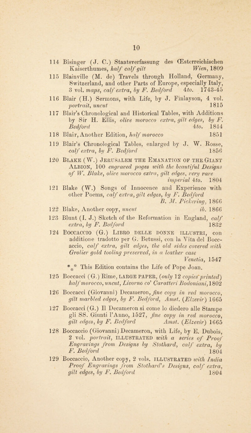 114 Bisinger (J. C.) Staatsverfassung des Glsterreichischen Kaiserthumes, half calf gilt Wien, 1809 115 Blainyille (M. de) Travels through Holland, Germany, Switzerland, and other Parts of Europe, especially Italy, 3 vol. maps, calf extra, by F. Bedford Ato. 1743-45 116 Blair (H.) Sermons, with Life, by J. Fmlayson, 4 vol. portrait, uncut 1815 117 Blair’s Chronological and Historical Tables, with Additions by Sir H. Ellis, olive morocco extra, gilt edges, by F. Bedford At.o. j.844 118 Blair, Another Edition, half morocco 1851 119 Blair’s Chronological Tables, enlarged by J, W. Posse, calf extra, by F. Bedford 1856 120 Blake (W.) Jerusalem the Emanation of the Giant Albion, 100 engraved pages with the beautiful Designs of W. Blake, olive morocco extra, gilt edges, very rare imperial A to. 1804 121 Blake (W.) Songs of Innocence and Experience with other Poems, calf extra, gilt edges, by F. Bedford B. M. Pickering, 1866 122 Blake, Another copy, uncut ib. 1866 123 Blunt (I. J.) Sketch of the Reformation in England, calf extra, by F. Bedford 1832 124 Boccaccio (G.) Libro belle donne illustri, con additione tradotto per G. Betussi, con la Vita del Bocc¬ accio, calf extra, gilt edges, the old sides covered with Grolier gold tooling preserved, in a leather case Venetia, 1547 *#* This Edition contains the Life of Pope Joan. 125 Boccacci (G.) Rime, LARGE PAPER, {only 12 copies' printed) half morocco, uncut, Livorno co' Caratteri Bodoniani, 1802 126 Boccacci (Giovanni) Decameron, fine copy in red morocco, gilt marbled edges, by F. Bedford, Amst. (Elzevir) 1665 127 Boccacci (G.) II Decameron si come lo diedero alle Stampe gli SS. Giunti l’Anno, 1527, fine copy in red morocco, gilt edges, by F. Bedford Amst. (Elzevir) 1665 128 Boccaccio (Giovanni) Decameron, with Life, by E. Dubois, 2 vol. portrait, ILLUSTRATED with a series of Proof Engravings from Designs by Stothard, calf extra, by F. Bedford 1804 129 Boccaccio, Another copy, 2 vols. ILLUSTRATED with India Proof Engravings from Stothard's Designs, calf extra, gilt edges, by F. Bedford, 1804