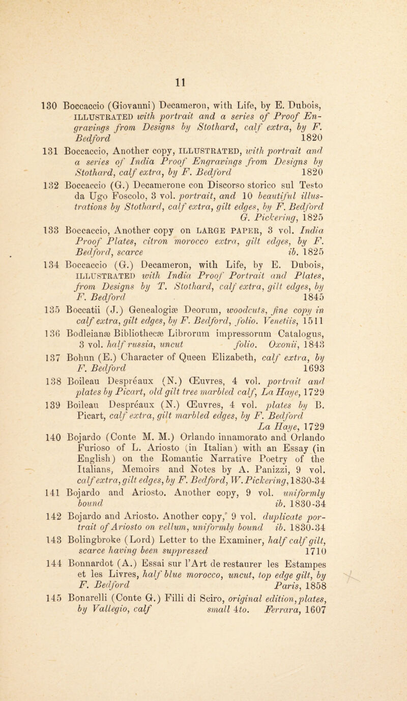 130 Boccaccio (Giovanni) Decameron, with Life, by E. Dubois, ILLUSTRATED with portrait and a series of Proof En¬ gravings from Designs by Stothard, calf extra, by F. 'Bedford ' 1820 131 Boccaccio, Another copy, ILLUSTRATED, with portrait and a series of India Proof Engravings from Designs by Stothard, calf extra, by F. Bedford 1820 132 Boccaccio (G.) Decamerone con Discorso storico sul Testo da Ugo Foscolo, 3 vol. portrait, and 10 beautiful illus¬ trations by Stothard, calf extra, gilt edges, by F. Bedford G. Pickering, 1825 133 Boccaccio, Another copy on LARUE PAPER, 3 vol. India Proof Plates, citron morocco extra, gilt edges, by F. Bedford, scarce ib. 1825 134 Boccaccio (G.) Decameron, with Life, by E. Dubois, ILLUSTRATED with Indict Proof Portrait and Plates, from Designs by T. Stothard, calf extra, gilt edges, by F. Bedford 1845 135 Boccatii (J.) Genealogiae Deorum, woodcuts, fine copy in calf extra, gilt edges, by F. Bedford, folio. Venetiis, 1511 136 Bodleianae Bibliothecas Librorum impressorum Catalogus, 3 vol. half rassia, uncut folio. Oxonii, 1843 137 Bohun (E.) Character of Queen Elizabeth, calf extra, by F. Bedford ' 1693 138 Boileau Despreaux (N.) (Euvres, 4 vol. portrait and plates by Picart, old gilt tree marbled calf, La Hctye, 1729 139 Boileau Despreaux (N.) CEuvres, 4 vol. plates by B. Picart, calf extra, gilt marbled edges, by F. Bedford La Faye, 1729 140 Bojardo (Conte M. M.) Orlando innamorato and Orlando Furioso of L. Ariosto (in Italian) with an Essay (in English) on the Bomantic Narrative Poetry of the Italians, Memoirs and Notes by A. Panizzi, 9 vol. calf extra, gilt edges, by F. Bedford, W. Pickering, 1830-34 141 Bojardo and Ariosto. Another copy, 9 vol. uniformly bound ib. 1830-34 142 Bojardo and Ariosto. Another copy, 9 vol. duplicate por¬ trait of Ariosto on vellum, uniformly bound ib. 1830-34 143 Bolingbroke (Lord) Letter to the Examiner, half calf gilt, scarce having been suppressed 1710 144 Bonnardot (A.) Essai sur l’Art de restaurer les Estampes et les Livres, half blue morocco, uncut, top edge gilt, by F. Bedford Paris, 1858 145 Bonarelli (Conte G.) Filli di Sciro, original edition,plates, by Vallegio, calf small 4to. Ferrara, 1607