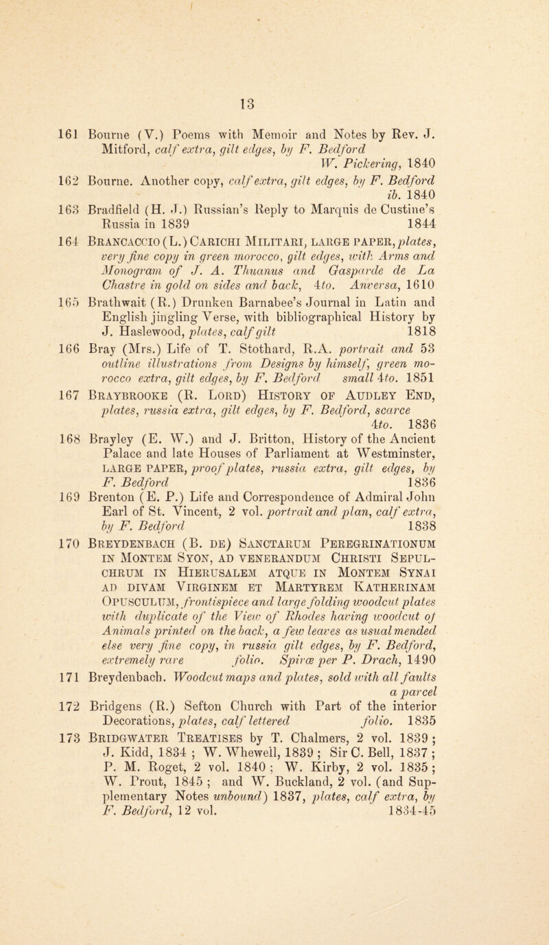 161 Bourne (V.) Poems with Memoir and Notes by Rev. J. Mitford, calf extra, gilt edges, by F. Bedford W. Pickering, 1840 162 Bourne. Another copy, calf extra, gilt edges, by F. Bedford ib. 1840 168 Bradfield (H. J.) Russian’s Reply to Marquis de Custine’s Russia in 1839 1844 164 Brancaccio (L.) Carichi Militari, large paper,plates, very fine copy in green morocco, gilt edges, with Arms and Monogram of J. A. Thuanus and Gaspcirde de La Chastre in gold on sides and back, 4to. Anversa, 1610 165 Brathwait (R.) Drunken Barnabee’s Journal in Latin and English jingling Verse, with bibliographical History by J. Haslewood, plates, calf gilt 1818 166 Bray (Mrs.) Life of T. Stothard, R.A. portrait and 53 outline illustrations from Designs by himself, green mo¬ rocco extra, gilt edges, by F. Bedford small 4to. 1851 167 Braybrooke (R. Lord) History of Audley End, plates, russia extra, gilt edges, by F. Bedford, scarce 4 to. 1836 168 Brayley (E. W.) and J. Britton, History of the Ancient Palace and late Houses of Parliament at Westminster, LARGE PAPER, proof plates, russia extra, gilt edges, by F. Bedford ' ’ 1836 169 Brenton (E. P.) Life and Correspondence of Admiral John Earl of St. Vincent, 2 vol. portrait and plan, calf extra, by F. Bedford 1838 170 Breydenbach (B. de) Sanctarum Peregrinationum in Montem Syon, ad venerandum Christi Sepul- CHRUM IN HlERUSALEM ATQUE IN MONTEM SYNAI AD DIYAM VlRGINEM ET MARTYREM KATHERINAM OPUSCULTTM, frontispiece and large folding woodcut plates with duplicate of the View of Rhodes having woodcut of Animals printed on the back, a few leaves as usual mended else very fine copy, in russia gilt edges, by F. Bedford, extremely rare folio. Spirce per P. Drach, 1490 171 Breydenbach. Woodcut maps and plates, sold with all faidts a parcel 172 Bridgens (R.) Sefton Church with Part of the interior Decorations, plates, calf lettered folio. 1835 173 Bridgwater Treatises by T. Chalmers, 2 vol. 1839 ; J. Kidd, 1834 ; W. Whewell, 1839 ; Sir C. Bell, 1837 ; P. M. Roget, 2 vol. 1840 ; W. Kirby, 2 vol. 1835 ; W. Prout, 1845 ; and W. Buckland, 2 vol. (and Sup¬ plementary Notes unbound) 1837, plates, calf extra, by F. Bedford, 12 vol. 1834-45