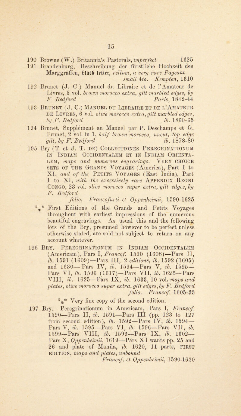 190 Browne (W.) Britannia’s Pastorals, imperfect 1625 191 Brandenburg, Beschreibung der fiirstliche Hochzeit des Marggraffen, black letter, vellum, a very rare Pageant small 4to. Kempten, 1610 192 Brunet (J. C.) Manuel du Libraire et de YAmateur de Livres, 5 vol. brown morocco extra, gilt marbled edges, by F. Bedford Paris, 1842-44 193 Brunet (J. C.) Manuel du Libraire et de l’Amateur DE LlVRES, 6 vol. olive morocco extra, gilt marbled edges, by F. Bedford ib. 1860-65 194 Brunet, Supplement an Manuel par P. Descbamps et G. Brunet, 2 vol. in 1, half brown morocco, uncut, top edge gilt, by F. Bedford ib. 1878-80 195 Bry (T. et J. T. de) Collectiones Peregrinationum in Indiam Occidentalem et in Indiam Orienta- LEM, maps and numerous engravings. VERY CHOICE SETS OF THE Grands Voyages (America), Part I to XI, and of the Petits Voyages (East India), Part I to XI, with the excessively rare Appendix Regni CONGO, 23 vol. olive morocco super extra, gilt edges, by F. Bedford folio. Francofurti et Oppenheimii, 1590-1625 First Editions of the Grands and Petits Voyages throughout with earliest impressions of the numerous beautiful engravings. As usual this and the following lots of the Bry, presumed however to be perfect unless otherwise stated, are sold not subject to return on any account whatever. 196 Bry. Peregrinationum in Indiam Occidentalem (Americana), Pars I, Francof. 1590 (1608)—Pars II, ib. 1591 (1609)—Pars III, 2 editions, ib. 1592 (1605) and 1630—Pars IV, ib. 1594—Pars V, ib. 1595- Pars VI, ib. 1596 (1617)—Pars VII, ib. 1625—Pars VIII, ib. 1625—Pars IX, ib. 1633, 10 vol. maps and plates, olive morocco super extra, gilt edges, by F. Bedford folio. Francof 1605-33 Very hue copy of the second edition. 197 Bry. Peregrinationum in Americam, Pars I, Francof. 1590—Pars II, ib. 1591—Pars III (pp. 123 to 127 from second edition), ib. 1592—Pars IV, ib. 1594— Pars V, ib. 1595—Pars VI, ib. 1596—Pars VII, ib. 1599—Pars VIII, ib. 1599—Pars IX, ib. 1602— Pars X, Oppenheimii, 1619—Pars XI wants pp. 25 and 26 and plate of Manila, ib. 1620, 11 parts, FIRST EDITION, maps and plates, unbound Francof. et Oppenheimii, 1590-1620