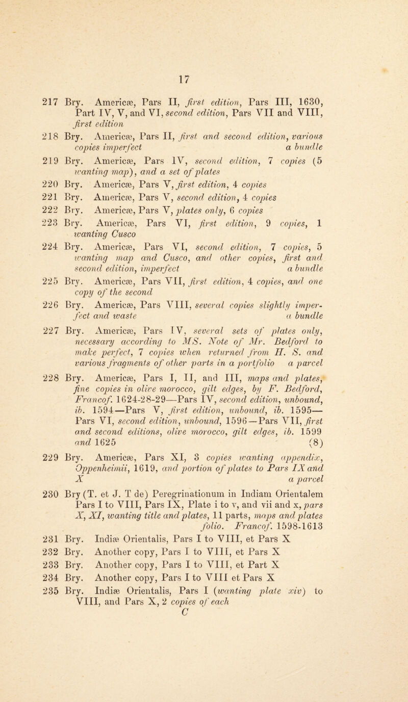 217 Bry. Americas, Pars II, first edition, Pars III, 1630, Part IV, V, and VI, second edition, Pars VII and VIII, first edition 218 Bry. Americas, Pars II, first and second edition, various copies imperfect a bundle 219 Bry. Americas, Pars IV, second edition, 7 copies (5 wanting map), and a set of plates 220 Bry. Americas, Pars V, first edition, 4 copies 221 Bry. Americas, Pars V, second edition, 4 copies 222 Bry. Americas, Pars V, plates only, 6 copies 223 Bry. Americas, Pars VI, first edition, 9 copies, 1 wanting Cusco 224 Bry. Americas, Pars VI, second edition, 7 copies, 5 wanting map and Cusco, and other copies, /zrs£ and second edition, imperfect a bundle 225 Bry. Americae, Pars VII, /ms/ edition, 4 copies, and one copy of the second 226 Bry. Americae, Pars VIII, several copies slightly imper¬ fect and waste a bundle 227 Bry. Americas, Pars IV, several sets of plates only, necessary according to MS. Note of Mr. Bedford to make perfect, 7 copies when returned from H. S. ana\ various fragments of other parts in a portfolio a parcel 228 Bry. Americae, Pars I, II, and III, maps and plates, fine copies in olive morocco, gilt edges, by F. Bedford, Francof. 1624-28-29—Pars IV, second edition, unbound, ib. 1594—Pars V, first edition, unbound, ib. 1595— Pars VI, second edition, unbound, 1596 — Pars VII, first and second editions, olive morocco, gilt edges, ib. 1599 and 1625 (8) 229 Bry. Americae, Pars XI, 3 copies wanting appendix, Oppenheimii, 1619, and portion of plates to Pars IX and X a parcel 230 Bry (T. et J. T de) Peregrinationum in Indiam Orientalem Pars I to VIII, Pars IX, Plate i to v, and vii and x, pars X, XI, wanting title and plates, 11 parts, maps and plates folio. Francof. 1598-1613 231 Bry. Indias Orientals, Pars I to VIII, et Pars X 232 Bry. Another copy, Pars I to VIII, et Pars X 233 Bry. Another copy, Pars I to VIII, et Part X 234 Bry. Another copy, Pars I to VIII et Pars X 235 Bry. Indiae Orientalis, Pars I (wanting plate xiv) to VIII, and Pars X, 2 copies of each C